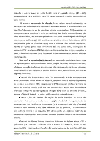 AVALIAÇÃO INTERNA 2010/2011


segundo e terceiro grupos se registe também uma preocupação mínima (21% e 22%
respectivamente); já os assistentes (76%), ou não reconhecem o problema ou entendem-no
como mínimo.
        No grupo 4, encarregados de educação, foram tratados somente dois pontos: os
relativos ao seu envolvimento nas atividades da escola e os relativos ao acompanhamento dos
seus filhos/educandos. No que diz respeito ao primeiro ponto, os alunos (54%) consideram-no
um problema entre o mínimo e o moderado, sendo que 33% diz não haver problema ou não
sabe; dos assistentes, 48% não veem problema ou não sabem; os encarregados de educação
reconhecem o problema, pois 36% considera-o um problema mínimo, 21% moderado e 29%
um problema grave; os professores (65%) veem o problema como mínimo e moderado.
Quanto ao segundo ponto, fraco envolvimento dos pais, alunos (59%), encarregados de
educação (65%) e professores (71%) admitem o problema, colocando-o entre o moderado e o
grave, e mesmo os assistentes (36%) reconhecem o problema como grave, embora 32% diga
não ter opinião.
      No grupo 5, a operacionalização da escola, as respostas foram dadas tendo em conta
os seguintes pontos: escola/comunidade; liderança/órgãos de gestão; participação/decisões;
ofertas de formação; insuficiência de assistentes; informação/estudos; serviço de psicologia;
apoio pedagógico, horários letivos; e recursos de ensino. Assim, resumidamente, retiramos as
seguintes conclusões:
      Quanto à falta de interação da escola com a comunidade, 58% dos alunos considera
haver um problema entre o mínimo e o moderado, sendo que 29% não reconhece o problema
ou não sabe; os assistentes (68%) e os professores (54%) consideram não haver problema ou
existir um problema mínimo, sendo que 23% dos professores admite haver um problema
moderado neste ponto; os encarregados de educação (36%) dizem não encontrar problema,
embora 56% se distribua entre as opções problema mínimo, moderado e grave.
      Quanto à falta de liderança dos órgãos de gestão intermédia, os alunos não
assinalaram destacadamente nenhuma preocupação, distribuindo homogeneamente as
respostas pelos itens considerados; os assistentes (52%) e encarregados de educações (43%)
dizem não haver problema ou não saber, embora no caso dos primeiros, 32% admita existir
um problema mínimo e nos segundos, 29% admita existir um problema moderado; os
professores (71%) colocam a fasquia entre o não haver problema e tratar-se de um problema
mínimo.
      Quanto à participação limitada no processo de tomada de decisões, alunos (45%) e
professores (50%) colocam o problema entre o mínimo e o moderado, mesmo se nos
primeiros, 38%, e nos segundos, 44%, refira não haver problema ou não o conhecer; 60% dos


ESCOLA SECUNDÁRIA D. SANCHO I                                                             51
 