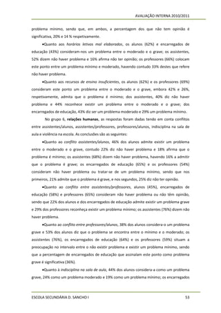 AVALIAÇÃO INTERNA 2010/2011


problema mínimo, sendo que, em ambos, a percentagem dos que não tem opinião é
significativa, 20% e 14 % respetivamente.
      Quanto aos horários letivos mal elaborados, os alunos (62%) e encarregados de
educação (43%) consideram-nos um problema entre o moderado e o grave; os assistentes,
52% dizem não haver problema e 16% afirma não ter opinião; os professores (66%) colocam
este ponto entre um problema mínimo e moderado, havendo contudo 33% destes que refere
não haver problema.
      Quanto aos recursos de ensino insuficientes, os alunos (62%) e os professores (69%)
consideram este ponto um problema entre o moderado e o grave, embora 42% e 26%,
respetivamente, admita que o problema é mínimo; dos assistentes, 40% diz não haver
problema e 44% reconhece existir um problema entre o moderado e o grave; dos
encarregados de educação, 43% diz ser um problema moderado e 29% um problema mínimo.
        No grupo 6, relações humanas, as respostas foram dadas tendo em conta conflitos
entre assistentes/alunos, assistentes/professores, professores/alunos, indisciplina na sala de
aula e violência na escola. As conclusões são as seguintes:
      Quanto ao conflito assistentes/alunos, 46% dos alunos admite existir um problema
entre o moderado e o grave, contudo 22% diz não haver problema e 18% afirma que o
problema é mínimo; os assistentes (68%) dizem não haver problema, havendo 16% a admitir
que o problema é grave; os encarregados de educação (65%) e os professores (54%)
consideram não haver problema ou tratar-se de um problema mínimo, sendo que nos
primeiros, 21% admite que o problema é grave, e nos segundos, 25% diz não ter opinião.
      Quanto ao conflito entre assistentes/professores, alunos (45%), encarregados de
educação (58%) e professores (65%) consideram não haver problema ou não têm opinião,
sendo que 22% dos alunos e dos encarregados de educação admite existir um problema grave
e 29% dos professores reconheça existir um problema mínimo; os assistentes (76%) dizem não
haver problema.
      Quanto ao conflito entre professores/alunos, 38% dos alunos considera-o um problema
grave e 53% dos alunos diz que o problema se encontra entre o mínimo e o moderado; os
assistentes (76%), os encarregados de educação (64%) e os professores (59%) situam a
preocupação no intervalo entre o não existir problema e existir um problema mínimo, sendo
que a percentagem de encarregados de educação que assinalam este ponto como problema
grave é significativa (36%).
      Quanto à indisciplina na sala de aula, 44% dos alunos considera-a como um problema
grave, 24% como um problema moderado e 19% como um problema mínimo; os encarregados



ESCOLA SECUNDÁRIA D. SANCHO I                                                              53
 