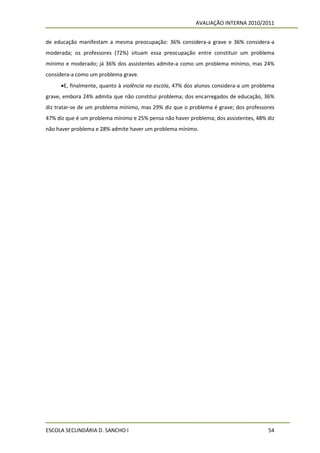 AVALIAÇÃO INTERNA 2010/2011


de educação manifestam a mesma preocupação: 36% considera-a grave e 36% considera-a
moderada; os professores (72%) situam essa preocupação entre constituir um problema
mínimo e moderado; já 36% dos assistentes admite-a como um problema mínimo, mas 24%
considera-a como um problema grave.
     E, finalmente, quanto à violência na escola, 47% dos alunos considera-a um problema
grave, embora 24% admita que não constitui problema; dos encarregados de educação, 36%
diz tratar-se de um problema mínimo, mas 29% diz que o problema é grave; dos professores
47% diz que é um problema mínimo e 25% pensa não haver problema; dos assistentes, 48% diz
não haver problema e 28% admite haver um problema mínimo.




ESCOLA SECUNDÁRIA D. SANCHO I                                                         54
 