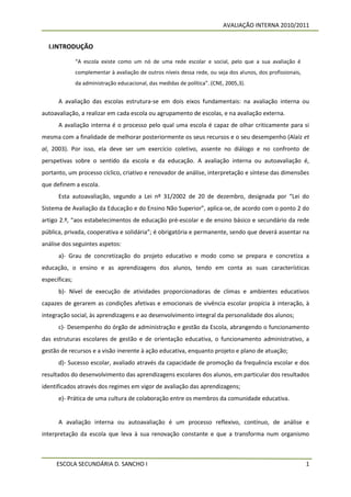 AVALIAÇÃO INTERNA 2010/2011


  I.INTRODUÇÃO

               “A escola existe como um nó de uma rede escolar e social, pelo que a sua avaliação é
               complementar à avaliação de outros níveis dessa rede, ou seja dos alunos, dos profissionais,
               da administração educacional, das medidas de política”. (CNE, 2005,3).


      A avaliação das escolas estrutura-se em dois eixos fundamentais: na avaliação interna ou
autoavaliação, a realizar em cada escola ou agrupamento de escolas, e na avaliação externa.
      A avaliação interna é o processo pelo qual uma escola é capaz de olhar criticamente para si
mesma com a finalidade de melhorar posteriormente os seus recursos e o seu desempenho (Alaíz et
al, 2003). Por isso, ela deve ser um exercício coletivo, assente no diálogo e no confronto de
perspetivas sobre o sentido da escola e da educação. A avaliação interna ou autoavaliação é,
portanto, um processo cíclico, criativo e renovador de análise, interpretação e síntese das dimensões
que definem a escola.
      Esta autoavaliação, segundo a Lei nº 31/2002 de 20 de dezembro, designada por “Lei do
Sistema de Avaliação da Educação e do Ensino Não Superior”, aplica-se, de acordo com o ponto 2 do
artigo 2.º, “aos estabelecimentos de educação pré-escolar e de ensino básico e secundário da rede
pública, privada, cooperativa e solidária”; é obrigatória e permanente, sendo que deverá assentar na
análise dos seguintes aspetos:
      a)- Grau de concretização do projeto educativo e modo como se prepara e concretiza a
educação, o ensino e as aprendizagens dos alunos, tendo em conta as suas características
específicas;
      b)- Nível de execução de atividades proporcionadoras de climas e ambientes educativos
capazes de gerarem as condições afetivas e emocionais de vivência escolar propícia à interação, à
integração social, às aprendizagens e ao desenvolvimento integral da personalidade dos alunos;
      c)- Desempenho do órgão de administração e gestão da Escola, abrangendo o funcionamento
das estruturas escolares de gestão e de orientação educativa, o funcionamento administrativo, a
gestão de recursos e a visão inerente à ação educativa, enquanto projeto e plano de atuação;
      d)- Sucesso escolar, avaliado através da capacidade de promoção da frequência escolar e dos
resultados do desenvolvimento das aprendizagens escolares dos alunos, em particular dos resultados
identificados através dos regimes em vigor de avaliação das aprendizagens;
      e)- Prática de uma cultura de colaboração entre os membros da comunidade educativa.


      A avaliação interna ou autoavaliação é um processo reflexivo, contínuo, de análise e
interpretação da escola que leva à sua renovação constante e que a transforma num organismo



     ESCOLA SECUNDÁRIA D. SANCHO I                                                                            1
 