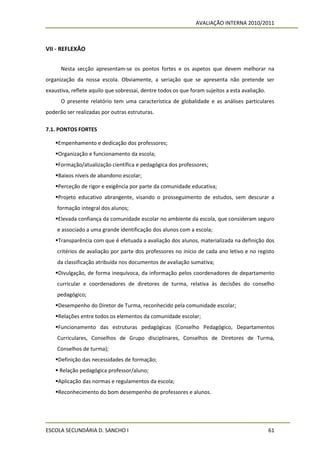 AVALIAÇÃO INTERNA 2010/2011



VII - REFLEXÃO


      Nesta secção apresentam-se os pontos fortes e os aspetos que devem melhorar na
organização da nossa escola. Obviamente, a seriação que se apresenta não pretende ser
exaustiva, reflete aquilo que sobressai, dentre todos os que foram sujeitos a esta avaliação.
      O presente relatório tem uma característica de globalidade e as análises particulares
poderão ser realizadas por outras estruturas.

7.1. PONTOS FORTES

    Empenhamento e dedicação dos professores;
    Organização e funcionamento da escola;
    Formação/atualização científica e pedagógica dos professores;
    Baixos níveis de abandono escolar;
    Perceção de rigor e exigência por parte da comunidade educativa;
    Projeto educativo abrangente, visando o prosseguimento de estudos, sem descurar a
    formação integral dos alunos;
    Elevada confiança da comunidade escolar no ambiente da escola, que consideram seguro
    e associado a uma grande identificação dos alunos com a escola;
    Transparência com que é efetuada a avaliação dos alunos, materializada na definição dos
    critérios de avaliação por parte dos professores no início de cada ano letivo e no registo
    da classificação atribuída nos documentos de avaliação sumativa;
    Divulgação, de forma inequívoca, da informação pelos coordenadores de departamento
    curricular e coordenadores de diretores de turma, relativa às decisões do conselho
    pedagógico;
    Desempenho do Diretor de Turma, reconhecido pela comunidade escolar;
    Relações entre todos os elementos da comunidade escolar;
    Funcionamento das estruturas pedagógicas (Conselho Pedagógico, Departamentos
    Curriculares, Conselhos de Grupo disciplinares, Conselhos de Diretores de Turma,
    Conselhos de turma);
    Definição das necessidades de formação;
     Relação pedagógica professor/aluno;
    Aplicação das normas e regulamentos da escola;
    Reconhecimento do bom desempenho de professores e alunos.




ESCOLA SECUNDÁRIA D. SANCHO I                                                                   61
 