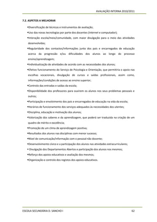 AVALIAÇÃO INTERNA 2010/2011


7.2. ASPETOS A MELHORAR

   Diversificação de técnicas e instrumentos de avaliação;
   Uso das novas tecnologias por parte dos docentes (Internet e computador);
   Interação escola/meio/comunidade, com maior divulgação para o meio das atividades
    desenvolvidas;
   Regularidade dos contactos/informações junto dos pais e encarregados de educação
    acerca da progressão e/ou dificuldades dos alunos ao longo do processo
    ensino/aprendizagem;
   Individualização de atividades de acordo com as necessidades dos alunos;
   Efetivo funcionamento do Serviço de Psicologia e Orientação, que permitiria o apoio nas
    escolhas vocacionais, divulgação de cursos e saídas profissionais, assim como,
    informações/condições de acesso ao ensino superior;
   Controlo das entradas e saídas da escola;
   Disponibilidade dos professores para ouvirem os alunos nos seus problemas pessoais e
    outros;
   Participação e envolvimento dos pais e encarregados de educação na vida da escola;
   Horários de funcionamento dos serviços adequados às necessidades dos utentes;
   Disciplina, educação e motivação dos alunos;
   Valorização dos saberes e da aprendizagem, que poderá ser traduzida na criação de um
    quadro de mérito e excelência;
   Promoção de um clima de aprendizagem positiva;
   Resultados dos alunos nas disciplinas com menor sucesso;
   Nível de comunicação/informação com o pessoal não docente;
   Desenvolvimento cívico e a participação dos alunos nas atividades extracurriculares;
    Divulgação dos Departamentos Abertos e participação dos alunos nos mesmos;
   Reforço dos apoios educativos e avaliação dos mesmos;
   Organização e controlo dos registos dos apoios educativos.




ESCOLA SECUNDÁRIA D. SANCHO I                                                              62
 