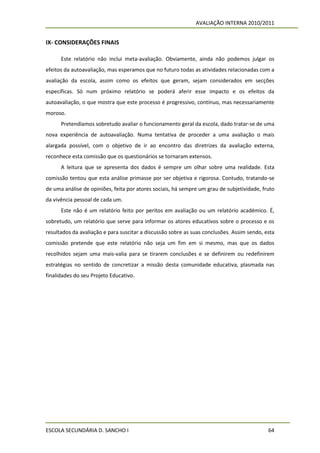 AVALIAÇÃO INTERNA 2010/2011


IX- CONSIDERAÇÕES FINAIS

      Este relatório não inclui meta-avaliação. Obviamente, ainda não podemos julgar os
efeitos da autoavaliação, mas esperamos que no futuro todas as atividades relacionadas com a
avaliação da escola, assim como os efeitos que geram, sejam considerados em secções
específicas. Só num próximo relatório se poderá aferir esse impacto e os efeitos da
autoavaliação, o que mostra que este processo é progressivo, contínuo, mas necessariamente
moroso.
      Pretendíamos sobretudo avaliar o funcionamento geral da escola, dado tratar-se de uma
nova experiência de autoavaliação. Numa tentativa de proceder a uma avaliação o mais
alargada possível, com o objetivo de ir ao encontro das diretrizes da avaliação externa,
reconhece esta comissão que os questionários se tornaram extensos.
      A leitura que se apresenta dos dados é sempre um olhar sobre uma realidade. Esta
comissão tentou que esta análise primasse por ser objetiva e rigorosa. Contudo, tratando-se
de uma análise de opiniões, feita por atores sociais, há sempre um grau de subjetividade, fruto
da vivência pessoal de cada um.
      Este não é um relatório feito por peritos em avaliação ou um relatório académico. É,
sobretudo, um relatório que serve para informar os atores educativos sobre o processo e os
resultados da avaliação e para suscitar a discussão sobre as suas conclusões. Assim sendo, esta
comissão pretende que este relatório não seja um fim em si mesmo, mas que os dados
recolhidos sejam uma mais-valia para se tirarem conclusões e se definirem ou redefinirem
estratégias no sentido de concretizar a missão desta comunidade educativa, plasmada nas
finalidades do seu Projeto Educativo.




ESCOLA SECUNDÁRIA D. SANCHO I                                                               64
 