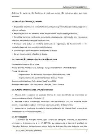 AVALIAÇÃO INTERNA 2010/2011


dinâmico. Em suma: se não discutirmos a escola que somos, não poderemos saber que escola
queremos.

1.1.OBJETIVOS DA AVALIAÇÃO INTERNA

 Diagnosticar e conhecer os pontos fortes e os pontos mais problemáticos de modo a proporem-se
ações de melhoria;
 Revelar a perceção dos diferentes atores da comunidade escolar em relação à escola;
 Sensibilizar os vários membros da comunidade educativa para a participação ativa no processo
educativo, valorizando o seu papel neste processo;
 Promover uma cultura de melhoria continuada da organização, do funcionamento e dos
resultados da escola, bem como do Projeto Educativo;
 Contribuir para a credibilidade do desempenho da escola;
 Ser um instrumento de reflexão e de debate.

1.2.CONSTITUIÇÃO DA COMISSÃO DE AVALIAÇÃO INTERNA

Presidente da comissão: Lúcia Sousa
Pessoal docente: Ana Paula Silva, Domingos Araújo, Helena Almeida e Ricardo Barroso
Pessoal não docente:
        - Representante dos Assistentes Operacionais: Maria do Carmo Costa
        - Representantes dos Assistentes Técnicos: Deolinda Peixoto
Representante dos alunos: Pedro Miguel Silva (Turma 1204)
Representante dos Pais e Encarregados de Educação: Cristina Fonseca

1.3. FUNÇÕES DA COMISSÃO DE AVALIAÇÃO INTERNA

   Planear todo o processo de avaliação interna da escola (construção de referenciais, de
instrumentos de recolha de informação, …);
   Recolher e tratar a informação necessária a uma reconstrução crítica da realidade escolar
presente na escola (condução de entrevistas, observação, análise de documentos;
   Apresentar os resultados da avaliação interna (elaboração do relatório final, promoção da
reflexão sobre os resultados alcançados, …).

1.4. METODOLOGIA
      A Comissão de Avaliação Interna, após a análise de bibliografia relevante, de documentos
orientadores, designadamente a Lei n.º 31/2002, que regulamenta o Sistema de Avaliação da
Educação e do Ensino, do Regulamento Interno da Escola, do Projeto Educativo da Escola, para além

     ESCOLA SECUNDÁRIA D. SANCHO I                                                             2
 
