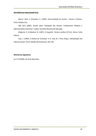 AVALIAÇÃO INTERNA 2010/2011


REFERÊNCIAS BIBLIOGRÁFICAS


      Alaiz,V., Góis, E. Gonçalves, C., (2003). Auto-avaliação de escolas – Pensar e Praticar.
Porto: Edições Asa.
      CNE (Ed.) (2005). Estudo sobre “Avaliação das Escolas: Fundamentar Modelos e
Operacionalizar Processos”. Lisboa: Conselho Nacional de Educação.
      Ghiglione, R. & Matalon, B. (1997). O Inquérito: Teoria e prática (3ª Ed.). Oeiras: Celta
Editora.
      Vala, J. (1999). A Análise de Conteúdo. In A. Silva & J. Pinto (Orgs.). Metodologia das
Ciências Sociais. Porto: Edições Afrontamento, 101-128.




Referências legislativas

Lei nº 31/2002, de 20 de dezembro




ESCOLA SECUNDÁRIA D. SANCHO I                                                               65
 