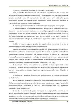 AVALIAÇÃO INTERNA 2010/2011


      Promover a utilização das Tecnologias de Informação e Comunicação.
      Assim, as amostras foram constituídas pela totalidade dos professores, dos alunos e dos
assistentes técnicos e operacionais. No caso dos pais e encarregados de educação, foi definida uma
amostra constituída pelos dois representantes de cada turma. Foram elaborados quatro
questionários dirigidos aos diferentes grupos selecionados: alunos, professores, assistentes e
representantes dos pais e encarregados de educação.
      Os diferentes questionários continham aspetos comuns e outros próprios de cada grupo.
      Os questionários eram constituídos essencialmente por questões de resposta fechada onde,
consoante o teor das mesmas era solicitado o grau de satisfação, o grau de concordância ou o grau
de frequência em que uma situação ocorre. Em cada questão foi colocada uma resposta filtro (Não
Sei/Não tenho opinião) que se destinava a quem não tinha opinião ou não queria responder. A
inclusão deste item tinha a função de permitir a cada respondente que fosse o mais verdadeiro
possível.
      Também se incluíram algumas questões de resposta aberta no sentido de se dar a
possibilidade aos inquiridos de expressarem a sua opinião pessoal.
      A análise das respostas às questões abertas iniciou-se pela categorização das mesmas. Assim,
foram definidas categorias emergentes das respostas dos inquiridos às questões que lhes foram
colocadas para classificar as respostas a cada questão ou conjunto de questões. As categorias de
respostas foram definidas a posteriori, em função do seu conteúdo, de modo a que as respostas
idênticas entre si fossem incluídas na mesma categorias e uma determinada resposta não fosse
incluída em mais do que uma categoria (Ghiglione & Matalon, 1997, Vala 1999).
      Os questionários foram, numa primeira fase, aplicados, a título experimental, a dois
professores, a um aluno, a um assistente operacional, a um assistente técnico e a um representante
dos pais e encarregados de educação. A partir das sugestões apresentadas foram elaboradas as
versões finais.
      Os professores e assistentes foram inscritos automaticamente na respetiva disciplina de
avaliação interna.
      No caso dos alunos, foi necessária a sua inscrição na disciplina, da plataforma Moodle. Para tal,
foi-lhes comunicado, através de uma ordem de serviço, o procedimento a seguir. Também foi
solicitada a colaboração dos diretores de turma para a sensibilização dos alunos para a importância
da sua participação neste processo.
      No caso dos representantes dos pais e encarregados de educação, foi-lhes comunicado, por
escrito, o procedimento a seguir. Novamente, foi solicitada a colaboração dos diretores de turma
para que, nas reuniões com os encarregados de educação, sensibilizassem os representantes dos pais
e encarregados de educação para a importância da sua participação neste processo.

     ESCOLA SECUNDÁRIA D. SANCHO I                                                                   4
 