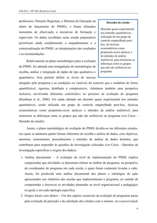 CIS-IUL | AP+SE| Relatório Final


professores, Direções Regionais, e Ministra da Educação na         Desenho do estudo
altura do lançamento do PMSE), e foram efetuados
                                                               Desenho quase experimental
momentos de observação a iniciativas de formação e             nos métodos quantitativos –
supervisão. Os dados recolhidos neste estudo preparatório      utilização de um grupo de
                                                               controlo emparelhado post-
permitiram ainda complementar o enquadramento e a              hoc, de técnicas
contextualização do PMSE, as interpretações dos resultados     econométricas como
                                                               propensity-score analysis e
e as recomendações.
                                                               de métodos de análise
      Relativamente ao plano metodológico para a avaliação     multinível, para minimizar as
                                                               diferenças entre os grupos
do PMSE, foi adotada uma triangulação de metodologias de       que não são atribuíveis ao
recolha, análise e integração de dados de tipo qualitativo e   programa.

quantitativo. Esta permite definir os níveis de sucesso
atingidos pelo programa e as condições ou variáveis do contexto que o modelam de forma
quantificável, rigorosa, detalhada e compreensiva. Adotámos também uma perspetiva
inclusiva, envolvendo diferentes stakeholders no processo de avaliação do programa
(Kaufman et al., 2006). Foi ainda adotado um desenho quase experimental nos métodos
quantitativos, sendo utilizado um grupo de controlo emparelhado post-hoc, técnicas
econométricas como propensity-score analysis e métodos de análise multinível, para
minimizar as diferenças entre os grupos que não são atribuíveis ao programa (ver Caixa –
Desenho do estudo).

      Assim, o plano metodológico de avaliação do PMSE dividiu-se em diferentes estudos,
nos quais se adotaram quatro formas diferentes de recolha e análise de dados, com objetivos,
amostras, instrumentos, procedimentos e métodos de análise de dados distintos, que
contribuem para responder às questões de investigação colocadas (ver Caixa – Questões de
investigação específicas e origem dos dados):

 1. Análise documental – A avaliação do nível de implementação do PMSE implica
    compreender que atividades se planearam efetuar no âmbito do programa, na perspetiva
    do coordenador do programa em cada escola, e quais foram realmente levadas a cabo.
    Assim, foi produzida uma análise documental dos planos e estratégias de ação
    apresentados nos relatórios das escolas que implementaram o programa, no sentido de
    compreender e descrever as atividades planeadas ao nível organizacional e pedagógico
    no geral, e em cada tipologia específica.
 2. Grupos focais com alunos – Um dos aspetos essenciais da avaliação de programas passa
    pela avaliação da perceção e da satisfação dos clientes com o mesmo, ou responsividade

                                                                                               6
 