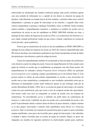 CIS-IUL | AP+SE| Relatório Final


multivariada em substituição dos modelos multinível porque cada escola contribuiu apenas
com uma unidade de informação (i.e. a opinião de um diretor ou elemento da equipa de
direção). Cada dimensão era testada através de dois modelos: o primeiro tinha como variável
independente a pertença ao grupo de intervenção ou de controlo; o segundo tinha como
variável independente a pertença à tipologia TurmaMais, Fénix ou Híbrida. Nestes modelos
usámos também o emparelhamento estatístico, e ajustámos os modelos de acordo com as
caraterísticas da escola no ano de candidatura ao PMSE 2008/2009 referidas em cima, a
tipologia de área urbana da freguesia da escola em 2010, e as caraterísticas dos diretores (i.e.
sexo, idade, situação profissional, tempo em que exerce a função, experiência no sistema de
ensino privado, e grau académico).

        Note-se que as caraterísticas da escola no ano de candidatura ao PMSE 2008/2009 e a
tipologia de área urbana da freguesia da escola em 2010 são variáveis disponibilizadas pelo
ME através das bases com indicadores quantitativos que foram incorporadas na base de dados
dos professores e dos diretores a partir do código da escola.

        O peso de emparelhamento também foi incorporado na base de dados dos professores
e dos diretores a partir do código da escola. O peso de emparelhamento foi feito usando como
grupo de controlo as escolas que se candidataram ao programa, mas não foram aceites. No
emparelhamento foi utilizada a técnica Propensity Scores Estimation (PSE), em particular
inverse propensity score weighting, usando o procedimento pscore do software Stata 12. Este
procura reduzir os efeitos da auto-seleção emparelhando as escolas e seus envolventes de
acordo com as suas caraterísticas e comparando os seus resultados, permitindo assim que as
diferenças no desempenho escolar sejam atribuíveis apenas ao que distingue cada par de
escolas (Rosenbaum & Rubin, 1983). Isto é, as escolas do grupo de intervenção e de controlo
variam nas suas caraterísticas, pelo que existe o risco de comparar escolas não equivalentes.
Esta técnica reduz este risco ao emparelhar as escolas de acordo com um conjunto de
caraterísticas. No procedimento pscore é definido um perfil típico de caraterísticas da
amostra e a cada escola é atribuído um peso de acordo com a proximidade da escola a este
perfil. O procedimento deteta o número ótimo de blocos de pesos distintos, e depois examina
se os dois grupos, intervenção e controlo estão equilibrados nestes blocos (i.e. balancing
property). Após se encontrar um conjunto de características para as quais os pesos calculados
estejam equilibrados, estes pesos são invertidos para o grupo de intervenção, e são subtraídos
à unidade e depois invertidos para as escolas do grupo de controlo. Depois os pesos são
integrados nos modelos de regressão multinível ou multivariados usando pesos analíticos

                                                                                             96
 