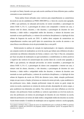 CIS-IUL | AP+SE| Relatório Final


(aweights no Stata), fazendo com que cada escola contribua de forma diferente para a análise
consoante as suas caraterísticas9.

        Nesta análise foram utilizadas como variáveis para emparelhamento as caraterísticas
da escola no ano de candidatura ao PMSE 2008/2009 (i.e. o facto de a escola estar agrupada,
a DRE a que pertencia, ter educação pré-escolar, ter ensino secundário, a percentagem de
alunos SASE A, B e C, a percentagem de alunos com computador e internet em casa, o
número total de alunos, docentes, e não docentes, a percentagem de docentes do sexo
feminino, a idade média e antiguidade média dos docentes, o número de docentes com
mestrado ou mais qualificações, e o número de ocorrências disciplinares) e a tipologia de área
urbana da freguesia da escola em 2010. A análise deste conjunto de caraterísticas no
emparelhamento resultou num perfil típico de caraterísticas das escolas da amostra e em
cinco blocos com diferentes níveis de proximidade face a este perfil.

      Relativamente às análises de variação de implementação e de impacto, selecionámos
um conjunto restrito de moderadores ao nível da escola que tinham uma influência elevada e
consistente nas diferentes dimensões de forma a reduzir o erro Tipo I. Para tal, começámos
por fazer um plano de moderações no qual assinalámos e contabilizámos os efeitos positivos
e negativos das variáveis de caracterização das escolas (facto de a escola estar agrupada, a
DRE a que pertencia, ter educação pré-escolar, ter ensino secundário, a percentagem de
alunos SASE A, B e C, a percentagem de alunos com computador e internet em casa, o
número total de alunos, docentes, e não docentes, a percentagem de docentes do sexo
feminino, a idade média e antiguidade média dos docentes, o número de docentes com
mestrado ou mais qualificações, o número de ocorrências disciplinares, e a tipologia de área
urbana da freguesia da escola em 2010) dos diretores (sexo, idade, situação profissional,
tempo em que exerce a função, já lecionou no sistema de ensino privado, e grau académico) e
dos professores (sexo, idade, situação profissional, tempo de ensino no geral, tempo de
ensino na escola, experiencia no sistema de ensino privado, desempenho de outros cargos, e
grau académico) nas dimensões em análise. Nas variáveis com mais influência ao nível da
direção e dos professores foram escolhidas as variáveis equivalentes ao nível da escola (ex.
sexo dos professores em termos de percentagem de docentes do sexo feminino na escola;
idade dos professores em termos de idade média e antiguidade média dos docentes na escola).
Assim foram testados 12 modelos de moderação com as seguintes variáveis: escola agrupada,
9
 Um relatório detalhado sobre o cálculo dos pesos de emparelhamento para a avaliação do PMSE no primeiro
(2009/2010) e segundo ano (2010/2011) do programa, usando o procedimento “pscore” do programa Stata 12,
encontra-se no Anexo 5.

                                                                                                     97
 