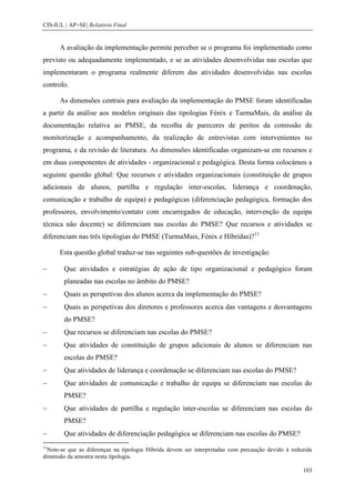 CIS-IUL | AP+SE| Relatório Final


      A avaliação da implementação permite perceber se o programa foi implementado como
previsto ou adequadamente implementado, e se as atividades desenvolvidas nas escolas que
implementaram o programa realmente diferem das atividades desenvolvidas nas escolas
controlo.

      As dimensões centrais para avaliação da implementação do PMSE foram identificadas
a partir da análise aos modelos originais das tipologias Fénix e TurmaMais, da análise da
documentação relativa ao PMSE, da recolha de pareceres de peritos da comissão de
monitorização e acompanhamento, da realização de entrevistas com intervenientes no
programa, e da revisão de literatura. As dimensões identificadas organizam-se em recursos e
em duas componentes de atividades - organizacional e pedagógica. Desta forma colocámos a
seguinte questão global: Que recursos e atividades organizacionais (constituição de grupos
adicionais de alunos, partilha e regulação inter-escolas, liderança e coordenação,
comunicação e trabalho de equipa) e pedagógicas (diferenciação pedagógica, formação dos
professores, envolvimento/contato com encarregados de educação, intervenção da equipa
técnica não docente) se diferenciam nas escolas do PMSE? Que recursos e atividades se
diferenciam nas três tipologias do PMSE (TurmaMais, Fénix e Híbridas)?11

      Esta questão global traduz-se nas seguintes sub-questões de investigação:

        Que atividades e estratégias de ação de tipo organizacional e pedagógico foram
        planeadas nas escolas no âmbito do PMSE?
        Quais as perspetivas dos alunos acerca da implementação do PMSE?
        Quais as perspetivas dos diretores e professores acerca das vantagens e desvantagens
        do PMSE?
        Que recursos se diferenciam nas escolas do PMSE?
        Que atividades de constituição de grupos adicionais de alunos se diferenciam nas
        escolas do PMSE?
        Que atividades de liderança e coordenação se diferenciam nas escolas do PMSE?
        Que atividades de comunicação e trabalho de equipa se diferenciam nas escolas do
        PMSE?
        Que atividades de partilha e regulação inter-escolas se diferenciam nas escolas do
        PMSE?
        Que atividades de diferenciação pedagógica se diferenciam nas escolas do PMSE?
11
  Note-se que as diferenças na tipologia Híbrida devem ser interpretadas com precaução devido à reduzida
dimensão da amostra nesta tipologia.

                                                                                                    103
 