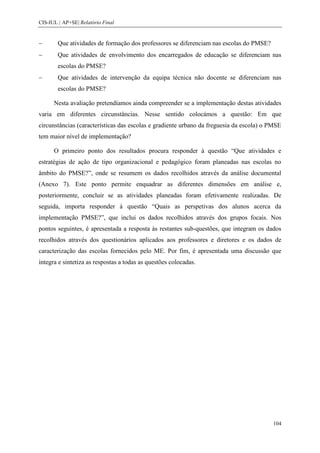 CIS-IUL | AP+SE| Relatório Final


        Que atividades de formação dos professores se diferenciam nas escolas do PMSE?
        Que atividades de envolvimento dos encarregados de educação se diferenciam nas
        escolas do PMSE?
        Que atividades de intervenção da equipa técnica não docente se diferenciam nas
        escolas do PMSE?

      Nesta avaliação pretendíamos ainda compreender se a implementação destas atividades
varia em diferentes circunstâncias. Nesse sentido colocámos a questão: Em que
circunstâncias (características das escolas e gradiente urbano da freguesia da escola) o PMSE
tem maior nível de implementação?

      O primeiro ponto dos resultados procura responder à questão “Que atividades e
estratégias de ação de tipo organizacional e pedagógico foram planeadas nas escolas no
âmbito do PMSE?”, onde se resumem os dados recolhidos através da análise documental
(Anexo 7). Este ponto permite enquadrar as diferentes dimensões em análise e,
posteriormente, concluir se as atividades planeadas foram efetivamente realizadas. De
seguida, importa responder à questão “Quais as perspetivas dos alunos acerca da
implementação PMSE?”, que inclui os dados recolhidos através dos grupos focais. Nos
pontos seguintes, é apresentada a resposta às restantes sub-questões, que integram os dados
recolhidos através dos questionários aplicados aos professores e diretores e os dados de
caracterização das escolas fornecidos pelo ME. Por fim, é apresentada uma discussão que
integra e sintetiza as respostas a todas as questões colocadas.




                                                                                          104
 