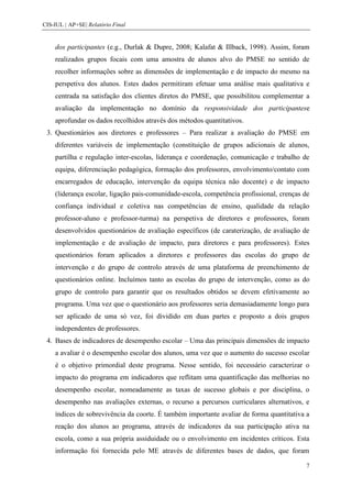 CIS-IUL | AP+SE| Relatório Final


    dos participantes (e.g., Durlak & Dupre, 2008; Kalafat & Illback, 1998). Assim, foram
    realizados grupos focais com uma amostra de alunos alvo do PMSE no sentido de
    recolher informações sobre as dimensões de implementação e de impacto do mesmo na
    perspetiva dos alunos. Estes dados permitiram efetuar uma análise mais qualitativa e
    centrada na satisfação dos clientes diretos do PMSE, que possibilitou complementar a
    avaliação da implementação no domínio da responsividade dos participantese
    aprofundar os dados recolhidos através dos métodos quantitativos.
 3. Questionários aos diretores e professores – Para realizar a avaliação do PMSE em
    diferentes variáveis de implementação (constituição de grupos adicionais de alunos,
    partilha e regulação inter-escolas, liderança e coordenação, comunicação e trabalho de
    equipa, diferenciação pedagógica, formação dos professores, envolvimento/contato com
    encarregados de educação, intervenção da equipa técnica não docente) e de impacto
    (liderança escolar, ligação pais-comunidade-escola, competência profissional, crenças de
    confiança individual e coletiva nas competências de ensino, qualidade da relação
    professor-aluno e professor-turma) na perspetiva de diretores e professores, foram
    desenvolvidos questionários de avaliação específicos (de caraterização, de avaliação de
    implementação e de avaliação de impacto, para diretores e para professores). Estes
    questionários foram aplicados a diretores e professores das escolas do grupo de
    intervenção e do grupo de controlo através de uma plataforma de preenchimento de
    questionários online. Incluímos tanto as escolas do grupo de intervenção, como as do
    grupo de controlo para garantir que os resultados obtidos se devem efetivamente ao
    programa. Uma vez que o questionário aos professores seria demasiadamente longo para
    ser aplicado de uma só vez, foi dividido em duas partes e proposto a dois grupos
    independentes de professores.
 4. Bases de indicadores de desempenho escolar – Uma das principais dimensões de impacto
    a avaliar é o desempenho escolar dos alunos, uma vez que o aumento do sucesso escolar
    é o objetivo primordial deste programa. Nesse sentido, foi necessário caracterizar o
    impacto do programa em indicadores que reflitam uma quantificação das melhorias no
    desempenho escolar, nomeadamente as taxas de sucesso globais e por disciplina, o
    desempenho nas avaliações externas, o recurso a percursos curriculares alternativos, e
    índices de sobrevivência da coorte. É também importante avaliar de forma quantitativa a
    reação dos alunos ao programa, através de indicadores da sua participação ativa na
    escola, como a sua própria assiduidade ou o envolvimento em incidentes críticos. Esta
    informação foi fornecida pelo ME através de diferentes bases de dados, que foram

                                                                                           7
 