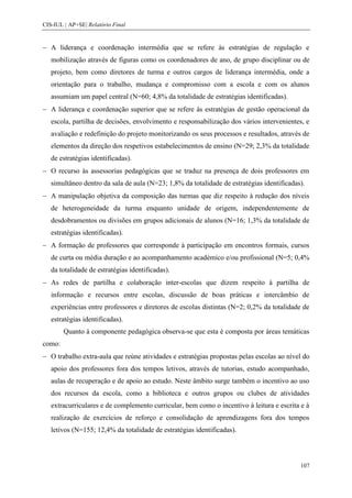 CIS-IUL | AP+SE| Relatório Final


   A liderança e coordenação intermédia que se refere às estratégias de regulação e
   mobilização através de figuras como os coordenadores de ano, de grupo disciplinar ou de
   projeto, bem como diretores de turma e outros cargos de liderança intermédia, onde a
   orientação para o trabalho, mudança e compromisso com a escola e com os alunos
   assumiam um papel central (N=60; 4,8% da totalidade de estratégias identificadas).
   A liderança e coordenação superior que se refere às estratégias de gestão operacional da
   escola, partilha de decisões, envolvimento e responsabilização dos vários intervenientes, e
   avaliação e redefinição do projeto monitorizando os seus processos e resultados, através de
   elementos da direção dos respetivos estabelecimentos de ensino (N=29; 2,3% da totalidade
   de estratégias identificadas).
   O recurso às assessorias pedagógicas que se traduz na presença de dois professores em
   simultâneo dentro da sala de aula (N=23; 1,8% da totalidade de estratégias identificadas).
   A manipulação objetiva da composição das turmas que diz respeito à redução dos níveis
   de heterogeneidade da turma enquanto unidade de origem, independentemente de
   desdobramentos ou divisões em grupos adicionais de alunos (N=16; 1,3% da totalidade de
   estratégias identificadas).
   A formação de professores que corresponde à participação em encontros formais, cursos
   de curta ou média duração e ao acompanhamento académico e/ou profissional (N=5; 0,4%
   da totalidade de estratégias identificadas).
   As redes de partilha e colaboração inter-escolas que dizem respeito à partilha de
   informação e recursos entre escolas, discussão de boas práticas e intercâmbio de
   experiências entre professores e diretores de escolas distintas (N=2; 0,2% da totalidade de
   estratégias identificadas).
        Quanto à componente pedagógica observa-se que esta é composta por áreas temáticas
como:
   O trabalho extra-aula que reúne atividades e estratégias propostas pelas escolas ao nível do
   apoio dos professores fora dos tempos letivos, através de tutorias, estudo acompanhado,
   aulas de recuperação e de apoio ao estudo. Neste âmbito surge também o incentivo ao uso
   dos recursos da escola, como a biblioteca e outros grupos ou clubes de atividades
   extracurriculares e de complemento curricular, bem como o incentivo à leitura e escrita e à
   realização de exercícios de reforço e consolidação de aprendizagens fora dos tempos
   letivos (N=155; 12,4% da totalidade de estratégias identificadas).



                                                                                           107
 