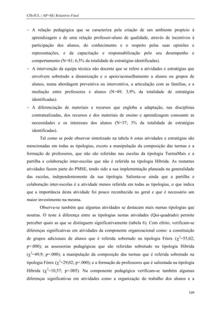 CIS-IUL | AP+SE| Relatório Final


   A relação pedagógica que se caracteriza pela criação de um ambiente propício à
   aprendizagem e de uma relação professor-aluno de qualidade, através de incentivos à
   participação dos alunos, do conhecimento e o respeito pelas suas opiniões e
   representações, e da capacitação e responsabilização pelo seu desempenho e
   comportamento (N=81; 6,5% da totalidade de estratégias identificadas).
   A intervenção da equipa técnica não docente que se refere a atividades e estratégias que
   envolvem sobretudo a dinamização e o apoio/aconselhamento a alunos ou grupos de
   alunos, numa abordagem preventiva ou interventiva, a articulação com as famílias, e a
   mediação entre professores e alunos (N=49; 3,9% da totalidade de estratégias
   identificadas).
   A diferenciação de materiais e recursos que engloba a adaptação, nas disciplinas
   contratualizadas, dos recursos e dos materiais de ensino e aprendizagem consoante as
   necessidades e os interesses dos alunos (N=37; 3% da totalidade de estratégias
   identificadas).
        Tal como se pode observar sintetizado na tabela 6 estas atividades e estratégias são
mencionadas em todas as tipologias, exceto a manipulação da composição das turmas e a
formação de professores, que não são referidas nas escolas da tipologia TurmaMais e a
partilha e colaboração inter-escolas que não é referida na tipologia Híbrida. As restantes
atividades fazem parte do PMSE, tendo sido a sua implementação planeada na generalidade
das escolas, independentemente da sua tipologia. Salienta-se ainda que a partilha e
colaboração inter-escolas é a atividade menos referida em todas as tipologias, o que indica
que a importância desta atividade foi pouco reconhecida no geral e que é necessário um
maior investimento na mesma.
        Observa-se também que algumas atividades se destacam mais numas tipologias que
noutras. O teste à diferença entre as tipologias nestas atividades (Qui-quadrado) permite
perceber quais as que se distinguem significativamente (tabela 6). Com efeito, verificam-se
diferenças significativas em atividades da componente organizacional como: a constituição
de grupos adicionais de alunos que é referida sobretudo na tipologia Fénix ( 2=55,02;
p=.000); as assessorias pedagógicas que são referidas sobretudo na tipologia Híbrida
( 2=49,9; p=.000); a manipulação da composição das turmas que é referida sobretudo na
tipologia Fénix ( 2=29,02; p=.000); e a formação de professores que é salientada na tipologia
Híbrida ( 2=10,57; p=.005). Na componente pedagógica verificam-se também algumas
diferenças significativas em atividades como a organização do trabalho dos alunos e a


                                                                                         109
 