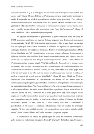 CIS-IUL | AP+SE| Relatório Final


sala com os outros […]. E é esta opção que os alunos com mais dificuldades acabam por
gostar mais” (aluna, 13 anos, Híbrida no 3º ciclo, assessoria) e revelavam ter assimilado a
noção de separação por nível de aprendizagem, vendo-a como proveitosa “Pois. Não faz
muito sentido pôr um aluno de 4 com um aluno de 2” (aluna, 14 anos, TurmaMais no 3º ciclo,
grupo nível 4/5); “Mas também é chato para os outros estarem sempre a ouvir a mesma coisa
vezes repetidas, porque alguns não percebiam e então é mas fácil separar-nos” (aluna, 14
anos, Híbrida no 3º ciclo, assessoria e pequeno grupo).

        As opiniões relativamente ao planeamento e gestão curricular como atividade do
PMSE assumiram igualmente um lugar de destaque enquanto tema de discussão nos grupos
focais realizados (N=47; 22,9% do total da área Atividades). Nos grupos focais nas escolas
das três tipologias houve várias referências à definição de objetivos de aprendizagem e
estratégias de ensino em função dos interesses e do nível de aprendizagem dos alunos. Desta
forma foi referido que “Os conteúdos eram os mesmos só que explicavam de uma maneira
diferente. Se calhar para os alunos de 4 e 5 explicavam um bocadinho mais rápido e para os
alunos de 3 e 2 explicavam mais devagar, e era mais fácil assim” (aluna, 14 anos, Híbrida no
3º ciclo, assessoria e pequeno grupo); “[Na] TurmaMais dos 2 os professores têm de ir com
as matérias mais devagar e dar mais atenção, e depois quando são os níveis mais altos eles
adiantam um bocado mais a matéria” – (aluna, 15 anos, TurmaMais no 3º ciclo, grupo nível
2/3); “Já sabe quais é que são, mais ou menos, as dificuldades que eles têm e então […]
explica a matéria de acordo com as dificuldades” (aluna, 13 anos, Híbrida no 3º ciclo,
assessoria). Este ajustamento às características dos alunos foi, de acordo com as
verbalizações dos participantes, possibilitado e concretizado principalmente pela constituição
de grupos adicionais alunos “Na Turma de Origem […] a professora explica de uma maneira
e nós compreendemos. Ao mudar para a TurmaMais a professora já tem outro método de
explicar” (aluna, 15 anos, TurmaMais no 3º ciclo, grupo nível 4/5); “Por exemplo, se em
Inglês não percebermos muito bem a matéria que a professora diz na aula normal, no Fénix
nós conseguimos perceber melhor, a professora esclarece melhor. E tiramos as dúvidas
necessárias” (aluna, 14 anos, Fénix no 2º ciclo, ninho), com estes a valorizarem a
possibilidade de ter acesso a estratégias diferenciadas como se constata na afirmação
seguinte: “Se tiver oportunidade de estar com outra professora e ter outros métodos, ajuda
muito” (aluna, 14 anos, Híbrida no 3º ciclo, assessoria e pequenos grupos).

        A diferenciação de tarefas de aprendizagem foi outra das atividades identificadas
pelos alunos que participaram nos grupos focais (N=27; 13,2% do total da área Atividades).

                                                                                          113
 