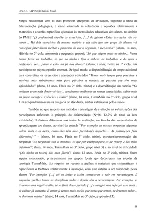 CIS-IUL | AP+SE| Relatório Final


Surgiu relacionada com as duas primeiras categorias de atividades, seguindo a linha da
diferenciação pedagógica, e reúne sobretudo as referências e opiniões relativamente a
exercícios e a tarefas específicas ajustadas às necessidades educativas dos alunos, no âmbito
do PMSE “[A professora] escolhe os exercícios, […] do género «Estes exercícios vão ser
para»… Há dois exercícios da mesma matéria e ela sabe que um grupo de alunos vai
conseguir fazer muito melhor o primeiro do que o segundo, e vice-versa” ( aluna, 14 anos,
Híbrida no 3º ciclo, assessoria e pequenos grupos); “Só que exigem mais no ninho… Numa
turma fazes um trabalho, só que no ninho é tipo a dobrar, os trabalhos, e dá para a
professora ver… parar e estar ao pé dos alunos” (aluno, 9 anos, Fénix no 1º ciclo, não
participou no projeto/opinião externa). De igual modo, a disponibilização de tempo adicional
para concretizar os exercícios e apreender conteúdos “Temos mais tempo para perceber a
matéria, mas trabalhamos mais para perceber a matéria, as pessoas que têm mais
dificuldades” (aluno, 12 anos, Fénix no 2º ciclo, ninho) e a diversificação das tarefas “Os
projetos eram mais desenvolvidos… tentávamos melhorar as nossas capacidades, saber mais
da parte científica. Ciências e assim” (aluno, 14 anos, TurmaMais no 3º ciclo, grupo nível
3+/4) enquadraram-se nesta categoria de atividades, ambas valorizadas pelos alunos.

        Também no que respeita aos métodos e estratégias de avaliação as verbalizações dos
participantes refletiram o princípio da diferenciação (N=26; 12,7% do total da área
Atividades). Referiram diferenças nos testes de avaliação, em função das necessidades de
aprendizagem dos alunos, ao nível da cotação “Por exemplo, as nossas perguntas algumas
valem mais e as deles, como eles têm mais facilidades naquelas… As pontuações [são
diferentes] ” – (aluno, 16 anos, Fénix no 3º ciclo, ninho), estrutura/apresentação das
perguntas “As perguntas são as mesmas, só que por exemplo para os de [nível] 2 são mais
objetivas”( aluno, 14 anos, TurmaMais no 3º ciclo, grupo nível 5) e ao nível de dificuldade
“[No ninho os testes] são mais fáceis”( aluno, 12 anos, Fénix no 2º ciclo, ninho). Outro
aspeto mencionado, principalmente nos grupos focais que decorreram nas escolas da
tipologia TurmaMais, diz respeito ao recurso a grelhas e materiais que sistematizam e
especificam o feedback relativamente à avaliação, com este sistema a ser valorizado pelos
alunos “Por exemplo, […] até os testes e assim começaram a sair em percentagem. E
naquelas grelhas temos as disciplinas todas e depois têm a percentagem. Por exemplo, se
tivermos uma negativa alta, se no final desse período […] conseguirmos reforçar essa nota...
se calhar já aumenta. E assim já temos mais noção que notas que temos, se devemos subir…
se devemos manter” (aluno, 14 anos, TurmaMais no 3º ciclo, grupo nível 3).


                                                                                         114
 