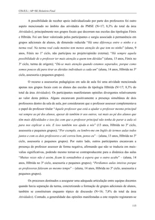 CIS-IUL | AP+SE| Relatório Final


        A possibilidade de receber apoio individualizado por parte dos professores foi outro
aspeto mencionado no âmbito das atividades do PMSE (N=17; 8,3% do total da área
Atividades), principalmente nos grupos focais que decorram nas escolas das tipologias Fénix
e Híbrida. Foi um fator valorizado pelos participantes e surgiu associado à permanência em
grupos adicionais de alunos, de dimensão reduzida “Há uma diferença entre o ninho e a
turma real. Na turma real cada menino tem menos atenção do que tem no ninho” (aluno, 9
anos, Fénix no 1º ciclo, não participou no projeto/opinião externa); “Há sempre aquela
possibilidade de o professor ter mais atenção a quem tem dúvidas” (aluna, 15 anos, Fénix no
3º ciclo, turma de origem); “Dá-se mais atenção quando estamos separados, porque como
somos poucos dá para tirar as dúvidas individuais a cada um” (aluna, 14 anos, Híbrida no 3º
ciclo, assessoria e pequenos grupos).

        O recurso a assessorias pedagógicas em sala de aula foi uma atividade mencionada
apenas nos grupos focais com os alunos das escolas da tipologia Híbrida (N=17; 8,3% do
total da área Atividades). Os participantes manifestaram opiniões divergentes relativamente
ao valor desta prática. Alguns encaravam positivamente a presença simultânea de dois
professores dentro da sala de aula, por considerarem que o professor assessor complementava
o papel do professor titular “Aquele professor que está a ajudar o professor mesmo principal
vai sempre ao pé dos alunos, apesar de também ir aos outros, vai mais ao pé dos alunos que
têm mais dificuldades e isso faz com que o professor principal não tenha de parar a aula só
para nos explicar a nós. E isso também nos ajuda a nós” (13 anos, Híbrida no 3º ciclo,
assessoria e pequenos grupos); “Por exemplo, eu lembro-me em Inglês de termos aulas todos
juntos e com os dois professores e até correu bem, penso eu” – (aluna, 13 anos, Híbrida no 3º
ciclo, assessoria e pequenos grupos). Por outro lado, outros participantes encaravam a
presença do professor assessor de forma negativa, afirmando que não se traduzia em mais-
valias significativas, podendo mesmo tornar-se contraproducente para a dinâmica das aulas
“Muitas vezes não é assim, ficam lá sentadinhos à espera que o outro acabe” – (aluna, 14
anos, Híbrida no 3º ciclo, assessoria e pequenos grupos); “Perdíamos aulas inteiras porque
as professoras falavam ao mesmo tempo” – (aluna, 14 anos, Híbrida no 3º ciclo, assessoria e
pequenos grupos).

        Os processos destinados a assegurar uma adequada articulação entre equipas docentes
quando havia separação da turma, concretizando a formação de grupos adicionais de alunos,
também se constituíram enquanto tópico de discussão (N=16; 7,8% do total da área
Atividades). Contudo, a generalidade das opiniões manifestadas a este respeito registaram-se

                                                                                         115
 