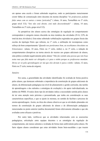 CIS-IUL | AP+SE| Relatório Final


em apenas uma escola e foram sobretudo negativas, onde os participantes mencionaram
existir falhas de comunicação entre docentes da mesma disciplina “As professoras podiam
falar umas com as outras e tentar [articular]” ( aluno, 14 anos, TurmaMais no 3º ciclo,
grupo nível 3/2); “Isto não está direito, está tudo descoordenado” – (aluna, 14 anos,
TurmaMais no 3º ciclo, grupo nível 3/2).

        As perspetivas dos alunos acerca das estratégias de regulação do comportamento
correspondem à categoria menos discutida na área temática das atividades (N=6; 2,9% do
total da área Atividades). Esta reúne sobretudo verbalizações registadas nos grupos focais das
escolas da tipologia Fénix que referem, no 1º ciclo, a atribuição de recompensas como
reforço do bom comportamento “Quando nos portávamos bem, ou recebíamos chocolates ou
brincávamos– (aluno, 10 anos, Fénix no 1º ciclo, ninho) e, no 3º ciclo, a redução de
comportamentos disruptivos na turma através do recurso aos grupos adicionais de alunos,
uma prática avaliada negativamente pelos alunos “Não faz sentido uma pessoa que tem boas
notas mas que fala muito ser obrigada a ir para o ninho porque as professoras mandam.
Devia ser só pela aprendizagem ser má que eles deviam ir para o ninho– (aluno, 12 anos,
Fénix no 2º ciclo, turma de origem).


Sumário

        Em suma, a generalidade das atividades identificadas foi avaliada de forma positiva
pelos alunos, que destacam sobretudo a importância da constituição de grupos adicionais de
alunos, da diferenciação pedagógica (ao nível do planeamento e gestão curricular, das tarefas
de aprendizagem e dos métodos e estratégias de avaliação) e do apoio individualizado, no
âmbito do PMSE. O realce deste tipo de atividades indica a necessidade sentida pelos alunos
de ter uma atenção mais próxima e personalizada, que tenha em consideração as suas
características específicas, e que se ajuste às mesmas, no sentido de facilitar o processo de
ensino-aprendizagem. Assim, na ótica dos alunos observa-se que as atividades planeadas em
termos de constituição de grupos adicionais de alunos e de diferenciação pedagógica
mencionadas no ponto anterior (análise documental) foram efetivamente efetuadas e que são
avaliadas como eficazes e positivas.

        Por outro lado, verifica-se que as atividades relacionadas com as assessorias
pedagógicas, articulação entre equipas docentes e as estratégias de regulação do
comportamento, são menos salientes e avaliadas de forma mais ambivalente pelos alunos. De
facto alguns alunos consideram que estas atividades foram bem-sucedidas e que trazem

                                                                                          116
 