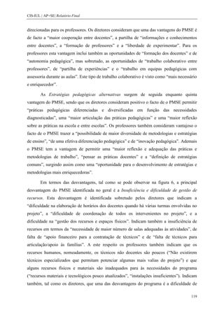 CIS-IUL | AP+SE| Relatório Final


direcionadas para os professores. Os diretores consideram que uma das vantagens do PMSE é
de facto a “maior cooperação entre docentes”, a partilha de “informações e conhecimentos
entre docentes”, a “formação de professores” e a “liberdade de experimentar”. Para os
professores esta vantagem inclui também as oportunidades de “formação dos docentes” e de
“autonomia pedagógica”, mas sobretudo, as oportunidades de “trabalho colaborativo entre
professores”, de “partilha de experiências” e o “trabalho em equipas pedagógicas com
assessoria durante as aulas”. Este tipo de trabalho colaborativo é visto como “mais necessário
e enriquecedor”.

        As Estratégias pedagógicas alternativas surgem de seguida enquanto quinta
vantagem do PMSE, sendo que os diretores consideram positivo o facto de o PMSE permitir
“práticas pedagógicas diferenciadas e diversificadas em função das necessidades
diagnosticadas”, uma “maior articulação das práticas pedagógicas” e uma “maior reflexão
sobre as práticas na escola e entre escolas”. Os professores também consideram vantajoso o
facto de o PMSE trazer a “possibilidade de maior diversidade de metodologias e estratégias
de ensino”, “de uma efetiva diferenciação pedagógica” e de “inovação pedagógica”. Ademais
o PMSE tem a vantagem de permitir uma “maior reflexão e adequação das práticas e
metodologias de trabalho”, “pensar as práticas docentes” e a “definição de estratégias
comuns”, surgindo assim como uma “oportunidade para o desenvolvimento de estratégias e
metodologias mais enriquecedoras”.

        Em termos das desvantagens, tal como se pode observar na figura 6, a principal
desvantagem do PMSE identificada no geral é a Insuficiência e dificuldade de gestão de
recursos. Esta desvantagem é identificada sobretudo pelos diretores que indicam a
“dificuldade na elaboração de horários dos docentes quando há várias turmas envolvidas no
projeto”, a “dificuldade de coordenação de todos os intervenientes no projeto”, e a
dificuldade na “gestão dos recursos e espaços físicos”. Indicam também a insuficiência de
recursos em termos da “necessidade de maior número de salas adequadas às atividades”, de
falta de “apoio financeiro para a contratação de técnicos” e de “falta de técnicos para
articulação/apoio às famílias”. A este respeito os professores também indicam que os
recursos humanos, nomeadamente, os técnicos não docentes são poucos (“Não existirem
técnicos especializados que permitam potenciar algumas mais valias do projeto”) e que
alguns recursos físicos e materiais são inadequados para às necessidades do programa
(“recursos materiais e tecnológicos pouco atualizados”, “instalações insuficientes”). Indicam
também, tal como os diretores, que uma das desvantagens do programa é a dificuldade de

                                                                                          119
 