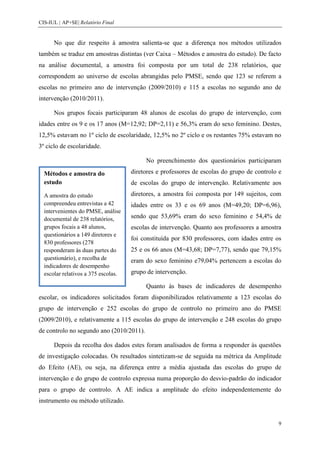 CIS-IUL | AP+SE| Relatório Final


      No que diz respeito à amostra salienta-se que a diferença nos métodos utilizados
também se traduz em amostras distintas (ver Caixa – Métodos e amostra do estudo). De facto
na análise documental, a amostra foi composta por um total de 238 relatórios, que
correspondem ao universo de escolas abrangidas pelo PMSE, sendo que 123 se referem a
escolas no primeiro ano de intervenção (2009/2010) e 115 a escolas no segundo ano de
intervenção (2010/2011).

      Nos grupos focais participaram 48 alunos de escolas do grupo de intervenção, com
idades entre os 9 e os 17 anos (M=12,92; DP=2,11) e 56,3% eram do sexo feminino. Destes,
12,5% estavam no 1º ciclo de escolaridade, 12,5% no 2º ciclo e os restantes 75% estavam no
3º ciclo de escolaridade.

                                          No preenchimento dos questionários participaram

  Métodos e amostra do               diretores e professores de escolas do grupo de controlo e
  estudo                             de escolas do grupo de intervenção. Relativamente aos
  A amostra do estudo                diretores, a amostra foi composta por 149 sujeitos, com
  compreendeu entrevistas a 42       idades entre os 33 e os 69 anos (M=49,20; DP=6,96),
  intervenientes do PMSE, análise
  documental de 238 relatórios,      sendo que 53,69% eram do sexo feminino e 54,4% de
  grupos focais a 48 alunos,         escolas de intervenção. Quanto aos professores a amostra
  questionários a 149 diretores e
                                     foi constituída por 830 professores, com idades entre os
  830 professores (278
  responderam às duas partes do      25 e os 66 anos (M=43,68; DP=7,77), sendo que 79,15%
  questionário), e recolha de        eram do sexo feminino e79,04% pertencem a escolas do
  indicadores de desempenho
  escolar relativos a 375 escolas.   grupo de intervenção.

                                          Quanto às bases de indicadores de desempenho
escolar, os indicadores solicitados foram disponibilizados relativamente a 123 escolas do
grupo de intervenção e 252 escolas do grupo de controlo no primeiro ano do PMSE
(2009/2010), e relativamente a 115 escolas do grupo de intervenção e 248 escolas do grupo
de controlo no segundo ano (2010/2011).

      Depois da recolha dos dados estes foram analisados de forma a responder às questões
de investigação colocadas. Os resultados sintetizam-se de seguida na métrica da Amplitude
do Efeito (AE), ou seja, na diferença entre a média ajustada das escolas do grupo de
intervenção e do grupo de controlo expressa numa proporção do desvio-padrão do indicador
para o grupo de controlo. A AE indica a amplitude do efeito independentemente do
instrumento ou método utilizado.


                                                                                            9
 