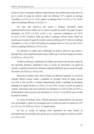 CIS-IUL | AP+SE| Relatório Final


escolas de todas as tipologias atribuem tendencialmente mais créditos para tempo letivo do
que as escolas do grupo de controlo, sendo esta diferença 21,7% superior na tipologia
TurmaMais (s.e.=0,13; p<.1), 21,6% superior na tipologia Fénix (s.e.=0,13; p<.1) e 36,2%
superior na tipologia Híbrida (s.e.=0,22; p<.1).

        Por   outro     lado   observa-se   que     apenas    a   tipologia   TurmaMais   utiliza
significativamente menos créditos que as escolas do grupo de controlo em grupos de apoio
pedagógico, em 29,7% (s.e.=0,11; p<.01), e em                assessorias pedagógicas, em 34,7%
(s.e.=0,11; p<.01). Verifica-se ainda que todas as tipologias utilizam menos crédito em
reuniões que as escolas do grupo de controlo, sendo esta diferença 24,5% inferior na tipologia
TurmaMais (s.e.=0,11; p<.05), 30,2%inferior na tipologia Fénix (s.e.=0,12; p<.05) e 45,1%
inferior na tipologia Híbrida (s.e.=0,17; p<.01).

        Na utilização de créditos para coordenação de projetos observa-se que apenas a
tipologia Fénix utiliza significativamente menos créditos que as escolas do grupo de controlo,
em 42,8% (s.e.=0,13; p<.01).

        Verifica-se ainda que a distribuição de créditos para técnicos não docentes, apesar de
não apresentar diferenças significativas entre as escolas de intervenção e do grupo de
controlo, é significativamente mais utilizada na tipologia Híbrida do que nas escolas do grupo
de controlo, em 39,5% (s.e.=0,14; p<.01).

        Observam-se também outros efeitos isolados nas diferentes tipologias. As escolas da
tipologia Híbrida avaliam melhor a qualidade da formação inicial da equipa docente
(s.e.=0,28; p<.05), em 60%, e avaliam tendencialmente melhor a qualidade da abordagem
pedagógica da equipa docente (s.e.=0,28; p<.1), em 53,8%, do que as escolas do grupo de
controlo. Apresentam ainda menos parcerias com autarquias (s.e.=0,19; p<.05), em 38,2%, e
tendencialmente menos parcerias com ministérios (s.e.=0,11; p<.1), em 20,4%, que as escolas
do grupo de controlo.

        As escolas da tipologia Fénix e Híbrida apresentam tendencialmente mais parcerias
com universidades e centros de investigação que as escolas do grupo de controlo em 21%
(s.e.=0,11; p<.1) e 36,9% (s.e.=0,2; p<.1), respetivamente.

        Por fim, as escolas da tipologia Fénix apresentam um maior número de
redes/plataformas de articulação inter-escolas que as escolas do grupo de controlo em 68,5%
(s.e.=0,33; p<.05).



                                                                                             127
 
