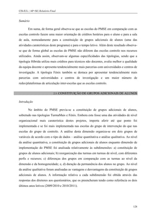 CIS-IUL | AP+SE| Relatório Final


Sumário

        Em suma, de forma geral observa-se que as escolas do PMSE em comparação com as
escolas controlo fazem uma maior orientação de créditos horários para o aluno e para a sala
de aula, nomeadamente para a constituição de grupos adicionais de alunos (uma das
atividades caraterísticas deste programa) e para o tempo letivo. Além deste resultado observa-
se que de forma global as escolas do PMSE não diferem das escolas controlo nos recursos
utilizados. Ainda assim, observam-se algumas especificidades das tipologias, sendo que a
tipologia Híbrida utiliza mais créditos para técnicos não docentes, avalia melhor a qualidade
da equipa docente e apresenta tendencialmente mais parcerias com universidades e centros de
investigação. A tipologia Fénix também se destaca por apresentar tendencialmente mais
parcerias com universidades e centros de investigação e um maior número de
redes/plataformas de articulação inter-escolas que as escolas controlo.


                              2.5. CONSTITUIÇÃO   DE GRUPOS ADICIONAIS DE ALUNOS

Introdução

        No âmbito do PMSE previa-se a constituição de grupos adicionais de alunos,
sobretudo nas tipologias TurmaMais e Fénix. Embora esta fosse uma das atividades de nível
organizacional mais caraterística destes projetos, importa aferir até que ponto foi
implementada e se foi mais implementada nas escolas do grupo de intervenção do que nas
escolas do grupo de controlo. A análise desta dimensão organiza-se em dois grupos de
variáveis de acordo com o tipo de dados – análise quantitativa e análise qualitativa. Ao nível
da análise quantitativa, a constituição de grupos adicionais de alunos enquanto dimensão de
implementação do PMSE foi analisada relativamente às subdimensões: a) constituição de
grupos de alunos adicionais; b) reorganização das turmas em turmas de nível, com diferentes
perfis e recursos; c) diferenças dos grupos em comparação com as turmas ao nível da
dimensão e da homogeneidade; e, d) duração da permanência dos alunos no grupo. Ao nível
da análise qualitativa foram analisadas as vantagens e desvantagens da constituição de grupos
adicionais de alunos. A informação relativa a cada subdimensão foi obtida através das
respostas dos diretores aos questionários, que os preencheram tendo como referência os dois
últimos anos letivos (2009/2010 e 2010/2011).




                                                                                          128
 
