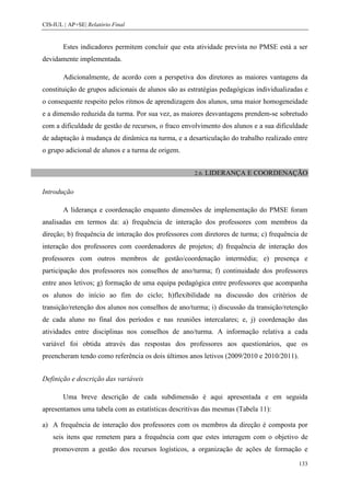 CIS-IUL | AP+SE| Relatório Final


        Estes indicadores permitem concluir que esta atividade prevista no PMSE está a ser
devidamente implementada.

        Adicionalmente, de acordo com a perspetiva dos diretores as maiores vantagens da
constituição de grupos adicionais de alunos são as estratégias pedagógicas individualizadas e
o consequente respeito pelos ritmos de aprendizagem dos alunos, uma maior homogeneidade
e a dimensão reduzida da turma. Por sua vez, as maiores desvantagens prendem-se sobretudo
com a dificuldade de gestão de recursos, o fraco envolvimento dos alunos e a sua dificuldade
de adaptação à mudança de dinâmica na turma, e a desarticulação do trabalho realizado entre
o grupo adicional de alunos e a turma de origem.


                                                     2.6. LIDERANÇA    E COORDENAÇÃO

Introdução

        A liderança e coordenação enquanto dimensões de implementação do PMSE foram
analisadas em termos da: a) frequência de interação dos professores com membros da
direção; b) frequência de interação dos professores com diretores de turma; c) frequência de
interação dos professores com coordenadores de projetos; d) frequência de interação dos
professores com outros membros de gestão/coordenação intermédia; e) presença e
participação dos professores nos conselhos de ano/turma; f) continuidade dos professores
entre anos letivos; g) formação de uma equipa pedagógica entre professores que acompanha
os alunos do início ao fim do ciclo; h)flexibilidade na discussão dos critérios de
transição/retenção dos alunos nos conselhos de ano/turma; i) discussão da transição/retenção
de cada aluno no final dos períodos e nas reuniões intercalares; e, j) coordenação das
atividades entre disciplinas nos conselhos de ano/turma. A informação relativa a cada
variável foi obtida através das respostas dos professores aos questionários, que os
preencheram tendo como referência os dois últimos anos letivos (2009/2010 e 2010/2011).


Definição e descrição das variáveis

        Uma breve descrição de cada subdimensão é aqui apresentada e em seguida
apresentamos uma tabela com as estatísticas descritivas das mesmas (Tabela 11):

a) A frequência de interação dos professores com os membros da direção é composta por
    seis itens que remetem para a frequência com que estes interagem com o objetivo de
    promoverem a gestão dos recursos logísticos, a organização de ações de formação e

                                                                                          133
 
