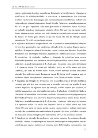 CIS-IUL | AP+SE| Relatório Final


    outros eventos para docentes, a partilha de documentos e/ou informações relevantes, a
    planificação do trabalho/atividades a concretizar, a monitorização dos resultados
    escolares e a discussão de estratégias para superar dificuldades/problemas e a observação
    e discussão das práticas letivas dentro da sala de aula. Cada item é avaliado numa escala
    de 1 a 8, em que 1 representa várias vezes por semana e 8 representa nunca. Foi criado
    um indicador através da média destes seis itens (alpha=.86), que varia na mesma escala.
    Assim, valores menores indicam uma maior interação dos professores com os membros
    da direção. De forma geral observa-se que em média este tipo de interação ocorre
    mensalmente (M=4,86) nas escolas da amostra.
b) A frequência de interação dos professores com os diretores de turma também é composta
    por seis itens que remetem para a análise da interação destes no sentido de gerir recursos
    logísticos, de organizar ações de formação e outros eventos para docentes, de partilhar
    documentos e/ou informações relevantes, de planificar o trabalho/atividades a concretizar,
    de monitorizar os resultados escolares e discussão de estratégias para superar
    dificuldades/problemas e de observar e discutir as práticas letivas dentro da sala de aula.
    Cada item é avaliado numa escala de 1 a 8, em que 1 representa várias vezes por semana
    e 8 representa nunca. Foi criado um indicador através da média destes seis itens
    (alpha=.8), que varia na mesma escala. Assim, valores menores indicam uma maior
    interação dos professores com diretores de turma. De forma geral observa-se que em
    média este tipo de interação ocorre mensalmente (M=4,26) nas escolas da amostra.
c) A frequência de interação dos professores com os coordenadores de projetos também é
    composta por seis itens que remetem para a interação entre estes no sentido de gerir
    recursos logísticos, de organizar ações de formação e outros eventos para docentes, de
    partilhar documentos e/ou informações relevantes, de planificar o trabalho/atividades a
    concretizar, de monitorizar os resultados escolares e discussão de estratégias para superar
    dificuldades/problemas e de observar e discutir as práticas letivas dentro da sala de aula.
    Cada item é avaliado numa escala de 1 a 8, em que 1 representa várias vezes por semana
    e 8 representa nunca. Foi criado um indicador através da média destes seis itens
    (alpha=.88), que varia na mesma escala. Assim, valores menores indicam uma maior
    interação dos professores com coordenadores de projetos. De forma geral observa-se que
    em média este tipo de interação ocorre mensalmente (M=4,5) nas escolas da amostra.
d) A frequência de interação dos professores com outros membros de gestão/coordenação
    intermédia também é composta por seis itens que remetem para a interação entre estes no
    sentido de gerir recursos logísticos, de organizar ações de formação e outros eventos para

                                                                                           134
 