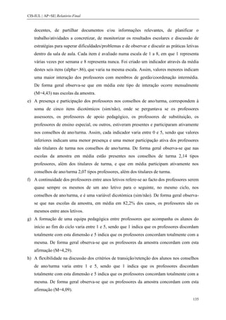 CIS-IUL | AP+SE| Relatório Final


    docentes, de partilhar documentos e/ou informações relevantes, de planificar o
    trabalho/atividades a concretizar, de monitorizar os resultados escolares e discussão de
    estratégias para superar dificuldades/problemas e de observar e discutir as práticas letivas
    dentro da sala de aula. Cada item é avaliado numa escala de 1 a 8, em que 1 representa
    várias vezes por semana e 8 representa nunca. Foi criado um indicador através da média
    destes seis itens (alpha=.86), que varia na mesma escala. Assim, valores menores indicam
    uma maior interação dos professores com membros de gestão/coordenação intermédia.
    De forma geral observa-se que em média este tipo de interação ocorre mensalmente
    (M=4,43) nas escolas da amostra.
e) A presença e participação dos professores nos conselhos de ano/turma, correspondem à
    soma de cinco itens dicotómicos (sim/não), onde se perguntava se os professores
    assessores, os professores de apoio pedagógico, os professores de substituição, os
    professores de ensino especial, ou outros, estiveram presentes e participaram ativamente
    nos conselhos de ano/turma. Assim, cada indicador varia entre 0 e 5, sendo que valores
    inferiores indicam uma menor presença e uma menor participação ativa dos professores
    não titulares de turma nos conselhos de ano/turma. De forma geral observa-se que nas
    escolas da amostra em média estão presentes nos conselhos de turma 2,14 tipos
    professores, além dos titulares de turma, e que em média participam ativamente nos
    conselhos de ano/turma 2,07 tipos professores, além dos titulares de turma.
f) A continuidade dos professores entre anos letivos refere-se ao facto dos professores serem
    quase sempre os mesmos de um ano letivo para o seguinte, no mesmo ciclo, nos
    conselhos de ano/turma, e é uma variável dicotómica (sim/não). De forma geral observa-
    se que nas escolas da amostra, em média em 82,2% dos casos, os professores são os
    mesmos entre anos letivos.
g) A formação de uma equipa pedagógica entre professores que acompanha os alunos do
    início ao fim do ciclo varia entre 1 e 5, sendo que 1 indica que os professores discordam
    totalmente com esta dimensão e 5 indica que os professores concordam totalmente com a
    mesma. De forma geral observa-se que os professores da amostra concordam com esta
    afirmação (M=4,29).
h) A flexibilidade na discussão dos critérios de transição/retenção dos alunos nos conselhos
    de ano/turma varia entre 1 e 5, sendo que 1 indica que os professores discordam
    totalmente com esta dimensão e 5 indica que os professores concordam totalmente com a
    mesma. De forma geral observa-se que os professores da amostra concordam com esta
    afirmação (M=4,09).

                                                                                            135
 