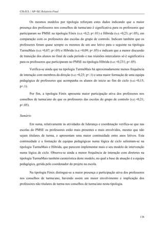 CIS-IUL | AP+SE| Relatório Final


          Os mesmos modelos por tipologia reforçam estes dados indicando que a maior
presença dos professores nos conselhos de turma/ano é significativa para os professores que
participaram no PMSE na tipologia Fénix (s.e.=0,2; p<.01) e Híbrida (s.e.=0,23; p<.05), em
comparação com os professores das escolas do grupo de controlo. Indicam também que os
professores foram quase sempre os mesmos de um ano letivo para o seguinte na tipologia
TurmaMais (s.e.=0,07; p<.05) e Híbrida (s.e.=0,09; p<.05) e indicam que a menor discussão
de transição dos alunos no final de cada período e nas reuniões intercalares só é significativa
para os professores que participaram no PMSE na tipologia Híbrida (s.e.=0,231; p<.05).

          Verifica-se ainda que na tipologia TurmaMais há aproximadamente menos frequência
de interação com membros da direção (s.e.=0,23; p<.1) e uma maior formação de uma equipa
pedagógica de professores que acompanha os alunos do inicio ao fim do ciclo (s.e.=0,15;
p<.1).

          Por fim, a tipologia Fénix apresenta maior participação ativa dos professores nos
conselhos de turma/ano do que os professores das escolas do grupo de controlo (s.e.=0,21;
p<.05).


Sumário

          Em suma, relativamente às atividades de liderança e coordenação verifica-se que nas
escolas do PMSE os professores estão mais presentes e mais envolvidos, mesmo que não
sejam titulares de turma, e apresentam uma maior continuidade entre anos letivos. Esta
continuidade e a formação de equipas pedagógicas numa lógica de ciclo salientam-se na
tipologia TurmaMais e Hibrida, que parecem implementar mais o seu modelo de intervenção
numa lógica de ciclo. Observa-se ainda a menor frequência de interação com diretores na
tipologia TurmaMais também caraterística deste modelo, no qual a base de atuação é a equipa
pedagógica, gerida pelo coordenador do projeto na escola.

          Na tipologia Fénix distingue-se a maior presença e participação ativa dos professores
nos conselhos de turma/ano, havendo assim um maior envolvimento e implicação dos
professores não titulares de turma nos conselhos de turma/ano nesta tipologia.




                                                                                           138
 