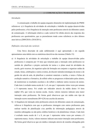 CIS-IUL | AP+SE| Relatório Final


                                          2.7. COMUNICAÇÃO E        TRABALHO DE EQUIPA

Introdução

        A comunicação e trabalho de equipa enquanto dimensões de implementação do PMSE
referem-se: a) à frequência de atividades de articulação e trabalho de equipa desenvolvidas
pelos professores; e b) à frequência de interação entre professores através de diferentes canais
de comunicação. A informação relativa a cada variável foi obtida através das respostas dos
professores aos questionários, que os preencheram tendo como referência os dois últimos
anos letivos (2009/2010 e 2010/2011).


Definição e descrição das variáveis

        Uma breve descrição de cada subdimensão é aqui apresentada e em seguida
apresentamos uma tabela com as estatísticas descritivas das mesmas (Tabela 13):

a) A frequência de atividades de articulação e trabalho de equipa desenvolvidas pelos
    professores é composta por 14 itens que remetem para a interação entre professores no
    sentido de: planificar o projeto curricular de turma e o plano anual de atividades da
    escola, gerir recursos, de organizar ações de formação em conjunto e organizar saídas de
    estudo, festas, celebrações e outros eventos, de discutir métodos/estratégias de ensino e de
    gestão da sala de aula, de planificar e construir materiais e tarefas, e testes e fichas de
    avaliação sumativa e formativa, de refletir sobre os progressos evidenciados pelos alunos,
    de monitorizar os resultados escolares e de refletir e elaborar outros recursos de ensino.
    Cada item é avaliado numa escala de 1 a 8, em que 1 representa várias vezes por semana
    e 8 representa nunca. Foi criado um indicador através da média destes 14 itens
    (alpha=.85), que varia na mesma escala. Assim, valores menores indicam uma maior
    interação entre professores. De forma geral observa-se que em média este tipo de
    interação ocorre mensalmente (M=4,24) nas escolas da amostra.
b) A frequência de interação entre professores através de diferentes canais de comunicação,
    refere-se à frequência com que os professores interagem com outros professores para
    realizar tarefas de planificação e/ou partilha de informação pedagógica através de
    reuniões (abrangidas ou não pelos créditos horários) e de plataformas virtuais. Cada item
    é avaliado numa escala de 1 a 8, em que 1 representa várias vezes por semana e 8
    representa nunca. Assim, valores menores indicam uma maior interação entre professores.
    De forma geral observa-se que em média a interação através de reuniões abrangidas pelo

                                                                                            139
 
