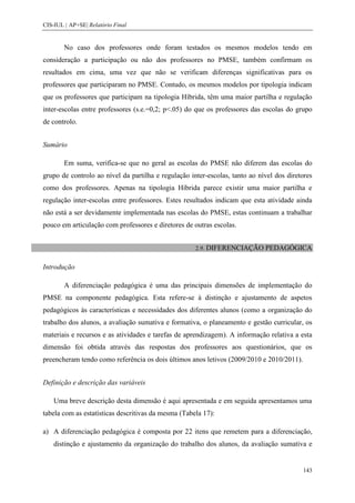 CIS-IUL | AP+SE| Relatório Final


        No caso dos professores onde foram testados os mesmos modelos tendo em
consideração a participação ou não dos professores no PMSE, também confirmam os
resultados em cima, uma vez que não se verificam diferenças significativas para os
professores que participaram no PMSE. Contudo, os mesmos modelos por tipologia indicam
que os professores que participam na tipologia Híbrida, têm uma maior partilha e regulação
inter-escolas entre professores (s.e.=0,2; p<.05) do que os professores das escolas do grupo
de controlo.


Sumário

        Em suma, verifica-se que no geral as escolas do PMSE não diferem das escolas do
grupo de controlo ao nível da partilha e regulação inter-escolas, tanto ao nível dos diretores
como dos professores. Apenas na tipologia Híbrida parece existir uma maior partilha e
regulação inter-escolas entre professores. Estes resultados indicam que esta atividade ainda
não está a ser devidamente implementada nas escolas do PMSE, estas continuam a trabalhar
pouco em articulação com professores e diretores de outras escolas.


                                                     2.9. DIFERENCIAÇÃO      PEDAGÓGICA

Introdução

        A diferenciação pedagógica é uma das principais dimensões de implementação do
PMSE na componente pedagógica. Esta refere-se à distinção e ajustamento de aspetos
pedagógicos às características e necessidades dos diferentes alunos (como a organização do
trabalho dos alunos, a avaliação sumativa e formativa, o planeamento e gestão curricular, os
materiais e recursos e as atividades e tarefas de aprendizagem). A informação relativa a esta
dimensão foi obtida através das respostas dos professores aos questionários, que os
preencheram tendo como referência os dois últimos anos letivos (2009/2010 e 2010/2011).


Definição e descrição das variáveis

    Uma breve descrição desta dimensão é aqui apresentada e em seguida apresentamos uma
tabela com as estatísticas descritivas da mesma (Tabela 17):

a) A diferenciação pedagógica é composta por 22 itens que remetem para a diferenciação,
    distinção e ajustamento da organização do trabalho dos alunos, da avaliação sumativa e


                                                                                          143
 