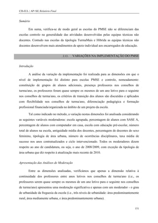 CIS-IUL | AP+SE| Relatório Final


Sumário

        Em suma, verifica-se de modo geral as escolas do PMSE não se diferenciam das
escolas controlo na generalidade das atividades desenvolvidas pelas equipas técnicas não
docentes. Contudo nas escolas da tipologia TurmaMais e Híbrida as equipas técnicas não
docentes desenvolvem mais atendimentos de apoio individual aos encarregados de educação.


                                   2.13.   VARIAÇÕES NA IMPLEMENTAÇÃO DO PMSE


Introdução

        A análise da variação da implementação foi realizada para as dimensões em que o
nível de implementação foi distinto para escolas PMSE e controlo, nomeadamente:
constituição de grupos de alunos adicionais, presença professores nos conselhos de
turma/ano, os professores foram quase sempre os mesmos de um ano letivo para o seguinte
nos conselhos de turma/ano, os critérios de transição dos alunos são discutidos e aplicados
com flexibilidade nos conselhos de turma/ano, diferenciação pedagógica e formação
profissional financiada/organizada no âmbito de um projeto da escola.

        Tal como indicado no método, a variação nestas dimensões foi analisada considerando
as seguintes variáveis moderadoras: escola agrupada, percentagem de alunos com SASE A,
percentagem de alunos com computador em casa, escola com educação pré-escolar, número
total de alunos na escola, antiguidade média dos docentes, percentagem de docentes do sexo
feminino, tipologia de área urbana, número de ocorrências disciplinares, taxa média de
sucesso nos anos contratualizados e ciclo intervencionado. Todos os moderadores dizem
respeito ao ano de candidatura, ou seja, o ano de 2008/2009, com exceção da tipologia de
área urbana que diz respeito à atualização mais recente de 2010.


Apresentação das Análises de Moderação

        Entre as dimensões analisadas, verificámos que apenas a dimensão relativa à
continuidade dos professores entre anos letivos nos conselhos de turma/ano (i.e., os
professores serem quase sempre os mesmos de um ano letivo para o seguinte nos conselhos
de turma/ano) apresentou uma moderação significativa e apenas com um moderador - o grau
de urbanidade da freguesia da escola (i.e., três níveis de urbanidade: área predominantemente
rural, área mediamente urbana, e área predominantemente urbana).


                                                                                         151
 