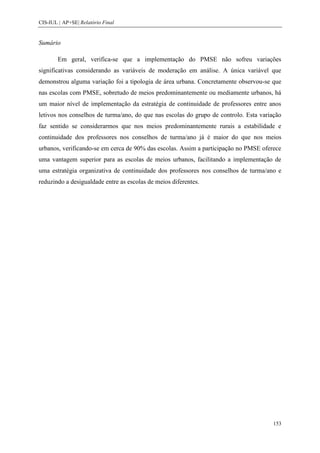CIS-IUL | AP+SE| Relatório Final


Sumário

        Em geral, verifica-se que a implementação do PMSE não sofreu variações
significativas considerando as variáveis de moderação em análise. A única variável que
demonstrou alguma variação foi a tipologia de área urbana. Concretamente observou-se que
nas escolas com PMSE, sobretudo de meios predominantemente ou mediamente urbanos, há
um maior nível de implementação da estratégia de continuidade de professores entre anos
letivos nos conselhos de turma/ano, do que nas escolas do grupo de controlo. Esta variação
faz sentido se considerarmos que nos meios predominantemente rurais a estabilidade e
continuidade dos professores nos conselhos de turma/ano já é maior do que nos meios
urbanos, verificando-se em cerca de 90% das escolas. Assim a participação no PMSE oferece
uma vantagem superior para as escolas de meios urbanos, facilitando a implementação de
uma estratégia organizativa de continuidade dos professores nos conselhos de turma/ano e
reduzindo a desigualdade entre as escolas de meios diferentes.




                                                                                       153
 