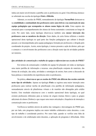 CIS-IUL | AP+SE| Relatório Final


indica um maior envolvimento e partilha com os professores no geral. Esta diferença destaca-
se sobretudo nas escolas da tipologia Fénix e Híbrida.
        Ademais, as escolas do PMSE, nomeadamente da tipologia TurmaMais destacam-se
na estabilidade e continuidade dos professores entre anos letivos e na construção de uma
equipa pedagógica que acompanha os alunos numa lógica de ciclo. Estes aspetos são
essenciais para o acompanhamento dos alunos de forma sustentada e consistente ao longo do
ciclo. Por outro lado, nesta tipologia observou-se também uma menor interação dos
professores com os membros da direção. Estes dados, de certa forma refletem o modelo
operacional desta tipologia no qual parte das funções pedagógicas que cabiam à direção
passam a ser desempenhadas pela equipa pedagógica formada por professores e dirigida pelo
coordenador do projeto. Assim, nesta tipologia, é menos presente a ação do diretor, pelo que
o contacto e o envolvimento dos professores com a direção neste tipo de atividades poderão
ser menores.


Que atividades de comunicação e trabalho de equipa se diferenciam nas escolas do PMSE?

        Em termos da comunicação e trabalho de equipa foi planeado em todas as tipologias
uma maior partilha de informação e recursos, uma planificação conjunta de materiais, das
formas de avaliação, das aulas, atividades e estratégias de ensino, bem como a discussão de
boas práticas e intercâmbio de experiências entre os professores.

        Na prática, observou-se que as escolas do PMSE não diferem das escolas controlo
neste tipo de atividades. Apenas na tipologia Fénix se registou uma maior interação entre
professores para realizar tarefas de planificação e/ou partilha de informação pedagógica,
nomeadamente através de plataformas virtuais e de reuniões não abrangidas pelo crédito
horário. Este resultado relaciona-se com o modelo operacional desta tipologia, no qual
existem professores diferentes para as turmas de origem (turmas fénix) e para os grupos
adicionais de alunos (Ninhos) o que requer uma maior articulação e frequência de interação e
comunicação entre os professores.

        Verificou-se também através da análise das vantagens e desvantagens do PMSE que,
por um lado, este programa implica um maior trabalho colaborativo entre docentes, e este
tipo de trabalho é considerado positivo. Por outro lado, quando se verifica uma falta de
envolvimento e de colaboração entre docentes, a aplicação do programa é dificultada. Além




                                                                                        158
 