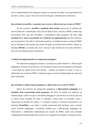 CIS-IUL | AP+SE| Relatório Final


disso a implementação deste programa implica um aumento de tarefas e da carga horária dos
docentes e alunos, o que é visto como uma desvantagem, sobretudo pelos professores.



Que atividades de partilha e regulação inter-escolas se diferenciam nas escolas do PMSE?

        No que concerne à partilha e regulação inter-escolas começa por se salientar que
esta atividade não é identificada como uma atividade de base, crucial ao PMSE, embora seja
mencionada como uma das atividades e consequências deste programa. De facto, esta
atividade foi a menos mencionada nos relatórios de implementação dos dois primeiros
anos do programa. Este dado é confirmado na prática, na medida em que as escolas do PMSE
não se distinguem efetivamente das escolas do grupo de controlo neste domínio. Apenas na
tipologia Híbrida se assinala uma maior interação entre professores de escolas diferentes,
mas com uma diferença pouco significativa.



Avaliação da implementação na componente pedagógica

        Na componente pedagógica focámos a avaliação em quatro domínios - diferenciação
pedagógica, formação de professores, envolvimento/contacto com encarregados de educação
e intervenção da equipa técnica não docente – também no sentido de avaliar se estes se
diferenciam nas escolas do PMSE. Analisamos agora o nível de implementação em cada uma
destas dimensões.



Que atividades de diferenciação pedagógica se diferenciam nas escolas do PMSE?

        Dentro dos domínios da componente pedagógica a diferenciação pedagógica é a
atividade mais característica deste programa. De facto, na análise dos relatórios de
implementação verificou-se que as atividades pedagógicas a desenvolver na sala de aula com
os alunos foram referidas em todas as tipologias. Ainda assim, as atividades como a
organização do trabalho dos alunos e a avaliação sumativa e formativa destacaram-se na
tipologia TurmaMais, o que reflete o modelo operacional desta tipologia, muito centrado
nestas vertentes pedagógicas. Concluímos também que a diferenciação pedagógica foi
efetivamente e amplamente implementada nas escolas do PMSE, sendo uma atividade
verdadeiramente diferenciadora das escolas com o programa em relação às restantes escolas.



                                                                                       159
 