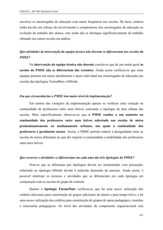 CIS-IUL | AP+SE| Relatório Final


envolver os encarregados de educação com maior frequência nas escolas. De facto, embora
tenha havido um esforço de envolvimento e compromisso dos encarregados de educação na
evolução do trabalho dos alunos, este ainda não se distingue significativamente do trabalho
efetuado nas outras escolas em análise.


Que atividades de intervenção da equipa técnica não docente se diferenciam nas escolas do
PMSE?

        Na intervenção da equipa técnica não docente conclui-se que de um modo geral as
escolas do PMSE não se diferenciam das restantes. Ainda assim verificou-se que estas
equipas prestam um maior atendimento e apoio individual aos encarregados de educação nas
escolas das tipologias TurmaMais e Híbrida.



Em que circunstâncias o PMSE tem maior nível de implementação?

        Em termos das variações da implementação apenas se verificou uma variação na
continuidade de professores entre anos letivos consoante a tipologia de área urbana das
escolas. Mais especificamente observou-se que o PMSE conduz a um aumento na
continuidade dos professores entre anos letivos sobretudo nas escolas de meios
predominantemente ou medianamente urbanos, nos quais a continuidade dos
professores é geralmente menor. Assim, o PMSE permite reduzir a desigualdade entre as
escolas de meios diferentes no que diz respeito à continuidade e estabilidade dos professores
entre anos letivos.



Que recursos e atividades se diferenciam em cada uma das três tipologias do PMSE?

        Note-se que as diferenças por tipologias devem ser interpretadas com precaução,
sobretudo na tipologia Híbrida devido à reduzida dimensão da amostra. Ainda assim, é
possível sintetizar os recursos e atividades que se diferenciam em cada tipologia em
comparação com as escolas do grupo de controlo.

        Quanto à tipologia TurmaMais verificou-se que há uma maior utilização dos
créditos adicionais para constituição de grupos adicionais de alunos e para tempo letivo, e há
uma menor utilização dos créditos para constituição de grupos de apoio pedagógico, reuniões
e assessorias pedagógicas. Ao nível das atividades da componente organizacional esta

                                                                                          161
 