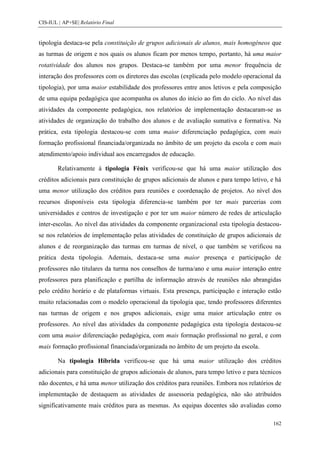 CIS-IUL | AP+SE| Relatório Final


tipologia destaca-se pela constituição de grupos adicionais de alunos, mais homogéneos que
as turmas de origem e nos quais os alunos ficam por menos tempo, portanto, há uma maior
rotatividade dos alunos nos grupos. Destaca-se também por uma menor frequência de
interação dos professores com os diretores das escolas (explicada pelo modelo operacional da
tipologia), por uma maior estabilidade dos professores entre anos letivos e pela composição
de uma equipa pedagógica que acompanha os alunos do início ao fim do ciclo. Ao nível das
atividades da componente pedagógica, nos relatórios de implementação destacaram-se as
atividades de organização do trabalho dos alunos e de avaliação sumativa e formativa. Na
prática, esta tipologia destacou-se com uma maior diferenciação pedagógica, com mais
formação profissional financiada/organizada no âmbito de um projeto da escola e com mais
atendimento/apoio individual aos encarregados de educação.

        Relativamente à tipologia Fénix verificou-se que há uma maior utilização dos
créditos adicionais para constituição de grupos adicionais de alunos e para tempo letivo, e há
uma menor utilização dos créditos para reuniões e coordenação de projetos. Ao nível dos
recursos disponíveis esta tipologia diferencia-se também por ter mais parcerias com
universidades e centros de investigação e por ter um maior número de redes de articulação
inter-escolas. Ao nível das atividades da componente organizacional esta tipologia destacou-
se nos relatórios de implementação pelas atividades de constituição de grupos adicionais de
alunos e de reorganização das turmas em turmas de nível, o que também se verificou na
prática desta tipologia. Ademais, destaca-se uma maior presença e participação de
professores não titulares da turma nos conselhos de turma/ano e uma maior interação entre
professores para planificação e partilha de informação através de reuniões não abrangidas
pelo crédito horário e de plataformas virtuais. Esta presença, participação e interação estão
muito relacionadas com o modelo operacional da tipologia que, tendo professores diferentes
nas turmas de origem e nos grupos adicionais, exige uma maior articulação entre os
professores. Ao nível das atividades da componente pedagógica esta tipologia destacou-se
com uma maior diferenciação pedagógica, com mais formação profissional no geral, e com
mais formação profissional financiada/organizada no âmbito de um projeto da escola.

        Na tipologia Híbrida verificou-se que há uma maior utilização dos créditos
adicionais para constituição de grupos adicionais de alunos, para tempo letivo e para técnicos
não docentes, e há uma menor utilização dos créditos para reuniões. Embora nos relatórios de
implementação de destaquem as atividades de assessoria pedagógica, não são atribuídos
significativamente mais créditos para as mesmas. As equipas docentes são avaliadas como

                                                                                          162
 
