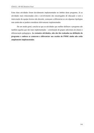 CIS-IUL | AP+SE| Relatório Final


Estas duas atividades foram devidamente implementadas no âmbito deste programa. Já as
atividades mais relacionadas com o envolvimento dos encarregados de educação e com a
intervenção da equipa técnica não docente, começam a diferenciar-se em algumas tipologias
mas ainda não se podem considerar efetivamente implementadas.

        De um modo geral, conclui-se que as atividades que melhor definem o programa são
também aquelas que são mais implementadas – constituição de grupos adicionais de alunos e
diferenciação pedagógica. As restantes atividades, não são tão realçadas na definição do
programa e embora se comecem a diferenciar nas escolas do PMSE ainda não estão
amplamente implementadas.




                                                                                      164
 
