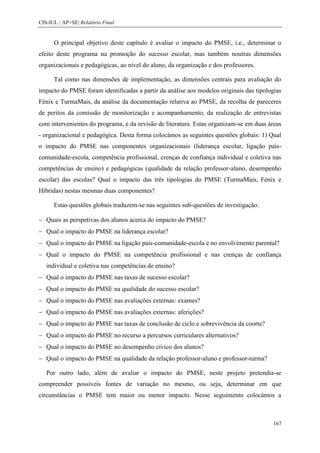 CIS-IUL | AP+SE| Relatório Final


      O principal objetivo deste capítulo é avaliar o impacto do PMSE, i.e., determinar o
efeito deste programa na promoção do sucesso escolar, mas também noutras dimensões
organizacionais e pedagógicas, ao nível do aluno, da organização e dos professores.

      Tal como nas dimensões de implementação, as dimensões centrais para avaliação do
impacto do PMSE foram identificadas a partir da análise aos modelos originais das tipologias
Fénix e TurmaMais, da análise da documentação relativa ao PMSE, da recolha de pareceres
de peritos da comissão de monitorização e acompanhamento, da realização de entrevistas
com intervenientes do programa, e da revisão de literatura. Estas organizam-se em duas áreas
- organizacional e pedagógica. Desta forma colocámos as seguintes questões globais: 1) Qual
o impacto do PMSE nas componentes organizacionais (liderança escolar, ligação pais-
comunidade-escola, competência profissional, crenças de confiança individual e coletiva nas
competências de ensino) e pedagógicas (qualidade da relação professor-aluno, desempenho
escolar) das escolas? Qual o impacto das três tipologias do PMSE (TurmaMais, Fénix e
Híbridas) nestas mesmas duas componentes?

      Estas questões globais traduzem-se nas seguintes sub-questões de investigação:

   Quais as perspetivas dos alunos acerca do impacto do PMSE?
   Qual o impacto do PMSE na liderança escolar?
   Qual o impacto do PMSE na ligação pais-comunidade-escola e no envolvimento parental?
   Qual o impacto do PMSE na competência profissional e nas crenças de confiança
   individual e coletiva nas competências de ensino?
   Qual o impacto do PMSE nas taxas de sucesso escolar?
   Qual o impacto do PMSE na qualidade do sucesso escolar?
   Qual o impacto do PMSE nas avaliações externas: exames?
   Qual o impacto do PMSE nas avaliações externas: aferições?
   Qual o impacto do PMSE nas taxas de conclusão de ciclo e sobrevivência da coorte?
   Qual o impacto do PMSE no recurso a percursos curriculares alternativos?
   Qual o impacto do PMSE no desempenho cívico dos alunos?
   Qual o impacto do PMSE na qualidade da relação professor-aluno e professor-turma?

   Por outro lado, além de avaliar o impacto do PMSE, neste projeto pretendia-se
compreender possíveis fontes de variação no mesmo, ou seja, determinar em que
circunstâncias o PMSE tem maior ou menor impacto. Nesse seguimento colocámos a



                                                                                        167
 