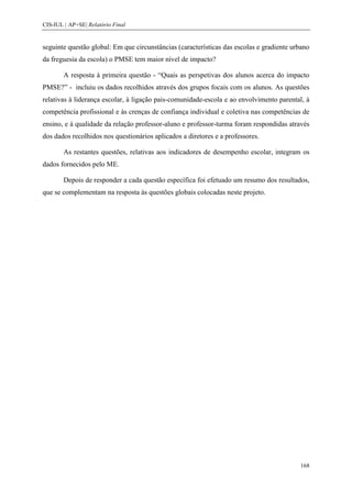 CIS-IUL | AP+SE| Relatório Final


seguinte questão global: Em que circunstâncias (características das escolas e gradiente urbano
da freguesia da escola) o PMSE tem maior nível de impacto?

        A resposta à primeira questão - “Quais as perspetivas dos alunos acerca do impacto
PMSE?” - incluiu os dados recolhidos através dos grupos focais com os alunos. As questões
relativas à liderança escolar, à ligação pais-comunidade-escola e ao envolvimento parental, à
competência profissional e às crenças de confiança individual e coletiva nas competências de
ensino, e à qualidade da relação professor-aluno e professor-turma foram respondidas através
dos dados recolhidos nos questionários aplicados a diretores e a professores.

        As restantes questões, relativas aos indicadores de desempenho escolar, integram os
dados fornecidos pelo ME.

        Depois de responder a cada questão específica foi efetuado um resumo dos resultados,
que se complementam na resposta às questões globais colocadas neste projeto.




                                                                                          168
 