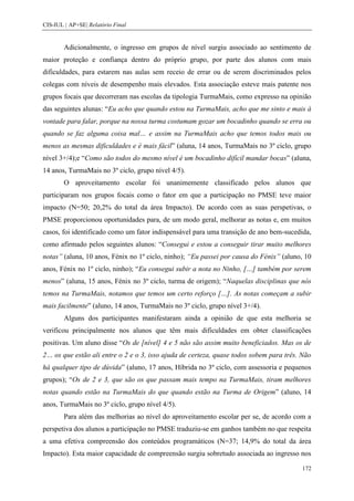 CIS-IUL | AP+SE| Relatório Final


        Adicionalmente, o ingresso em grupos de nível surgiu associado ao sentimento de
maior proteção e confiança dentro do próprio grupo, por parte dos alunos com mais
dificuldades, para estarem nas aulas sem receio de errar ou de serem discriminados pelos
colegas com níveis de desempenho mais elevados. Esta associação esteve mais patente nos
grupos focais que decorreram nas escolas da tipologia TurmaMais, como expresso na opinião
das seguintes alunas: “Eu acho que quando estou na TurmaMais, acho que me sinto e mais à
vontade para falar, porque na nossa turma costumam gozar um bocadinho quando se erra ou
quando se faz alguma coisa mal… e assim na TurmaMais acho que temos todos mais ou
menos as mesmas dificuldades e é mais fácil” (aluna, 14 anos, TurmaMais no 3º ciclo, grupo
nível 3+/4);e “Como são todos do mesmo nível é um bocadinho difícil mandar bocas” (aluna,
14 anos, TurmaMais no 3º ciclo, grupo nível 4/5).
        O aproveitamento escolar foi unanimemente classificado pelos alunos que
participaram nos grupos focais como o fator em que a participação no PMSE teve maior
impacto (N=50; 20,2% do total da área Impacto). De acordo com as suas perspetivas, o
PMSE proporcionou oportunidades para, de um modo geral, melhorar as notas e, em muitos
casos, foi identificado como um fator indispensável para uma transição de ano bem-sucedida,
como afirmado pelos seguintes alunos: “Consegui e estou a conseguir tirar muito melhores
notas” (aluna, 10 anos, Fénix no 1º ciclo, ninho); “Eu passei por causa do Fénix” (aluno, 10
anos, Fénix no 1º ciclo, ninho); “Eu consegui subir a nota no Ninho, […] também por serem
menos” (aluna, 15 anos, Fénix no 3º ciclo, turma de origem); “Naquelas disciplinas que nós
temos na TurmaMais, notamos que temos um certo reforço […]. As notas começam a subir
mais facilmente” (aluno, 14 anos, TurmaMais no 3º ciclo, grupo nível 3+/4).
        Alguns dos participantes manifestaram ainda a opinião de que esta melhoria se
verificou principalmente nos alunos que têm mais dificuldades em obter classificações
positivas. Um aluno disse “Os de [nível] 4 e 5 não são assim muito beneficiados. Mas os de
2… os que estão ali entre o 2 e o 3, isso ajuda de certeza, quase todos sobem para três. Não
há qualquer tipo de dúvida” (aluno, 17 anos, Híbrida no 3º ciclo, com assessoria e pequenos
grupos); “Os de 2 e 3, que são os que passam mais tempo na TurmaMais, tiram melhores
notas quando estão na TurmaMais do que quando estão na Turma de Origem” (aluno, 14
anos, TurmaMais no 3º ciclo, grupo nível 4/5).
        Para além das melhorias ao nível do aproveitamento escolar per se, de acordo com a
perspetiva dos alunos a participação no PMSE traduziu-se em ganhos também no que respeita
a uma efetiva compreensão dos conteúdos programáticos (N=37; 14,9% do total da área
Impacto). Esta maior capacidade de compreensão surgiu sobretudo associada ao ingresso nos

                                                                                         172
 