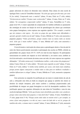CIS-IUL | AP+SE| Relatório Final


grupos adicionais de alunos de dimensão mais reduzida. Duas alunas de uma escola da
tipologia Fénix e uma de TurmaMais disseram: “Eu acho que agora percebo mais, por estar
lá [no ninho]. Compreendo mais a matéria” (aluna, 14 anos, Fénix no 2º ciclo, ninho);
“Esclarecem-nos melhor! Ficamos mais esclarecidos!” (aluna, 14 anos, Fénix no 2º ciclo,
ninho); “Já conseguimos compreender melhor” (aluna, 15 anos, TurmaMais no 3º ciclo,
grupo nível 4/5). A maior capacidade de compreensão foi também atribuída ao ajustamento
das estratégias de ensino em função do nível de aprendizagem dos alunos que constituem
estes grupos homogéneos, como expresso nas seguintes opiniões: “Por exemplo, a matéria
que nós estamos a dar agora… Eu estive no grupo dos que tinham mais dificuldades e
aprendi, aprendi e lembro-me de tudo” (aluna, 14 anos, Híbrida no 3º ciclo, com assessoria e
pequenos grupos); “Todos percebemos, porque estamos mais ou menos todos ao mesmo
nível. Acho que é muito melhor” (aluna, 13 anos, Híbrida no3º ciclo, com assessoria e
pequenos grupos).
        O envolvimento e motivação dos alunos para a aprendizagem dentro e fora da aula foi
outro dos fatores positivamente associados à participação das escolas no PMSE, referido na
generalidade dos grupos focais (N=37; 14,9% do total da área Impacto). Os participantes
mencionaram ter sentido este impacto ao nível individual e, em muitos casos, também ao
nível da motivação e envolvimento da turma como um todo, tal como expresso nas seguintes
afirmações: “ [O ninho ensina-nos] A trabalharmos melhor, a não sermos tão preguiçosos”
(aluno, 9 anos, Fénix no 1º ciclo, ninho); “Há muito mais empenho na aula” (aluna, 15 anos,
Fénix no 3º ciclo, ninho); “A minha turma também, por acaso, está muito mais estudiosa,
porque pronto alguns começaram a estudar todos os dias para ter melhores resultados e
também influenciam os colegas” (aluno, 14 anos, Híbrida no 3º ciclo, assessoria e pequenos
grupos).
        Este acréscimo no empenho foi justificado por um maior à-vontade dentro da sala de
aula e, reforçando uma ideia já citada na categoria que agrega as opiniões dos alunos ao
domínio da relação interpares, pelo maior conforto e confiança proporcionados pela
possibilidade de integrar um grupo homogéneo ao nível de desempenho académico. Esta
justificação aparece nas seguintes afirmações de uma aluna da TurmaMais e uma de uma
escola da tipologia Híbrida: “Acho que ficamos mais desinibidos para falar com o professor,
porque somos uma turma mais pequena e é mais fácil dizer” (aluna, 14 anos, TurmaMais no
3º ciclo, grupo nível 3+/4); “Porque assim estão todos no mesmo nível e, por exemplo, eu
estou a fazer uma pergunta e eu não sei, mas o outro do lado não se vai rir, porque ele
também não sabe, e estamos mais à vontade” (aluna, 15 anos, Híbrida no 3º ciclo, assessoria

                                                                                        173
 