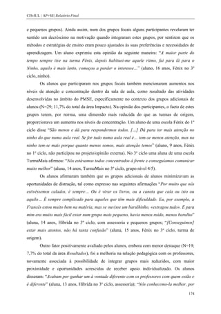 CIS-IUL | AP+SE| Relatório Final


e pequenos grupos). Ainda assim, num dos grupos focais alguns participantes revelaram ter
sentido um decréscimo na motivação quando integraram estes grupos, por sentirem que os
métodos e estratégias de ensino eram pouco ajustados às suas preferências e necessidades de
aprendizagem. Um aluno exprimiu esta opinião da seguinte maneira: “A maior parte do
tempo sempre tive na turma Fénix, depois habituei-me aquele ritmo, fui para lá para o
Ninho, aquilo é mais lento, começou a perder o interesse…” (aluno, 16 anos, Fénix no 3º
ciclo, ninho).
        Os alunos que participaram nos grupos focais também mencionaram aumentos nos
níveis de atenção e concentração dentro da sala de aula, como resultado das atividades
desenvolvidas no âmbito do PMSE, especificamente no contexto dos grupos adicionais de
alunos (N=29; 11,7% do total da área Impacto). Na opinião dos participantes, o facto de estes
grupos terem, por norma, uma dimensão mais reduzida do que as turmas de origem,
proporcionava um aumento nos níveis de concentração. Um aluno de uma escola Fénix do 1º
ciclo disse “São menos e dá para respondermos todos. […] Dá para ter mais atenção no
ninho do que numa aula real. Se for tudo numa aula real é… tem-se menos atenção, mas no
ninho tem-se mais porque quanto menos somos, mais atenção temos” (aluno, 9 anos, Fénix
no 1º ciclo, não participou no projeto/opinião externa). No 3º ciclo uma aluna de uma escola
TurmaMais afirmou: “Nós estávamos todos concentrados à frente e conseguíamos comunicar
muito melhor” (aluna, 14 anos, TurmaMais no 3º ciclo, grupo nível 4/5).
        Os alunos afirmaram também que os grupos adicionais de alunos minimizavam as
oportunidades de distração, tal como expresso nas seguintes afirmações “Por muito que nós
estivéssemos calados, é sempre… Ou é virar os livros, ou a caneta que caía ou isto ou
aquilo… É sempre complicado para aqueles que têm mais dificuldade. Eu, por exemplo, a
Francês estou muito bem na matéria, mas se ouvisse um barulhinho, «estragou tudo». E para
mim era muito mais fácil estar num grupo mais pequeno, havia menos ruído, menos barulho”
(aluna, 14 anos, Híbrida no 3º ciclo, com assessoria e pequenos grupos; “[Conseguimos]
estar mais atentos, não há tanta confusão” (aluna, 15 anos, Fénix no 3º ciclo, turma de
origem).
        Outro fator positivamente avaliado pelos alunos, embora com menor destaque (N=19;
7,7% do total da área Resultados), foi a melhoria na relação pedagógica com os professores,
novamente associada à possibilidade de integrar grupos mais reduzidos, com maior
proximidade e oportunidades acrescidas de receber apoio individualizado. Os alunos
disseram: “Acabam por ganhar um à vontade diferente com os professores com quem estão e
é diferente” (aluna, 13 anos, Híbrida no 3º ciclo, assessoria); “Nós conhecemo-la melhor, por

                                                                                          174
 