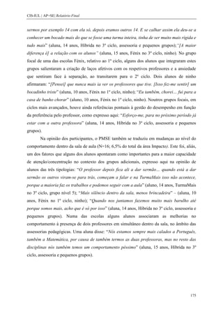 CIS-IUL | AP+SE| Relatório Final


sermos por exemplo 14 com ela só, depois eramos outros 14. E se calhar assim ela deu-se a
conhecer um bocado mais do que se fosse uma turma inteira, tinha de ser muito mais rígida e
tudo mais” (aluna, 14 anos, Híbrida no 3º ciclo, assessoria e pequenos grupos);“[A maior
diferença é] a relação com os alunos” (aluna, 15 anos, Fénix no 3º ciclo, ninho). No grupo
focal de uma das escolas Fénix, relativo ao 1º ciclo, alguns dos alunos que integraram estes
grupos salientaram a criação de laços afetivos com os respetivos professores e a ansiedade
que sentiram face à separação, ao transitarem para o 2º ciclo. Dois alunos de ninho
afirmaram: “[Pensei] que nunca mais ia ver os professores que tive. [Isso fez-me sentir] um
bocadinho triste” (aluna, 10 anos, Fénix no 1º ciclo, ninho); “Eu também, chorei… fui para a
casa de banho chorar” (aluno, 10 anos, Fénix no 1º ciclo, ninho). Noutros grupos focais, em
ciclos mais avançados, houve ainda referências pontuais à gestão do desempenho em função
da preferência pelo professor, como expresso aqui: “Esforço-me, para no próximo período já
estar com a outra professora” (aluna, 14 anos, Híbrida no 3º ciclo, assessoria e pequenos
grupos).
        Na opinião dos participantes, o PMSE também se traduziu em mudanças ao nível do
comportamento dentro da sala de aula (N=16; 6,5% do total da área Impacto). Este foi, aliás,
um dos fatores que alguns dos alunos apontaram como importantes para a maior capacidade
de atenção/concentração no contexto dos grupos adicionais, expresso aqui na opinião de
alunos das três tipologias: “O professor depois fica ali a dar sermão… quando está a dar
sermão os outros viram-se para trás, começam a falar e na TurmaMais isso não acontece,
porque a maioria faz os trabalhos e podemos seguir com a aula” (aluno, 14 anos, TurmaMais
no 3º ciclo, grupo nível 5); “Mais silêncio dentro da sala, menos brincadeira” – (aluna, 10
anos, Fénix no 1º ciclo, ninho); “Quando nos juntamos fazemos muito mais barulho até
porque somos mais, acho que é só por isso” (aluna, 14 anos, Híbrida no 3º ciclo, assessoria e
pequenos grupos). Numa das escolas alguns alunos associaram as melhorias no
comportamento à presença de dois professores em simultâneo dentro da sala, no âmbito das
assessorias pedagógicas. Uma aluna disse: “Nós estamos sempre mais calados a Português,
também a Matemática, por causa de também termos as duas professoras, mas no resto das
disciplinas nós também temos um comportamento péssimo” (aluna, 15 anos, Híbrida no 3º
ciclo, assessoria e pequenos grupos).




                                                                                         175
 