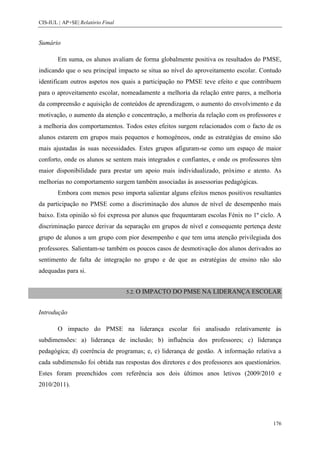 CIS-IUL | AP+SE| Relatório Final


Sumário

        Em suma, os alunos avaliam de forma globalmente positiva os resultados do PMSE,
indicando que o seu principal impacto se situa ao nível do aproveitamento escolar. Contudo
identificam outros aspetos nos quais a participação no PMSE teve efeito e que contribuem
para o aproveitamento escolar, nomeadamente a melhoria da relação entre pares, a melhoria
da compreensão e aquisição de conteúdos de aprendizagem, o aumento do envolvimento e da
motivação, o aumento da atenção e concentração, a melhoria da relação com os professores e
a melhoria dos comportamentos. Todos estes efeitos surgem relacionados com o facto de os
alunos estarem em grupos mais pequenos e homogéneos, onde as estratégias de ensino são
mais ajustadas às suas necessidades. Estes grupos afiguram-se como um espaço de maior
conforto, onde os alunos se sentem mais integrados e confiantes, e onde os professores têm
maior disponibilidade para prestar um apoio mais individualizado, próximo e atento. As
melhorias no comportamento surgem também associadas às assessorias pedagógicas.
        Embora com menos peso importa salientar alguns efeitos menos positivos resultantes
da participação no PMSE como a discriminação dos alunos de nível de desempenho mais
baixo. Esta opinião só foi expressa por alunos que frequentaram escolas Fénix no 1º ciclo. A
discriminação parece derivar da separação em grupos de nível e consequente pertença deste
grupo de alunos a um grupo com pior desempenho e que tem uma atenção privilegiada dos
professores. Salientam-se também os poucos casos de desmotivação dos alunos derivados ao
sentimento de falta de integração no grupo e de que as estratégias de ensino não são
adequadas para si.


                                   5.2. O   IMPACTO DO PMSE NA LIDERANÇA ESCOLAR


Introdução

        O impacto do PMSE na liderança escolar foi analisado relativamente às
subdimensões: a) liderança de inclusão; b) influência dos professores; c) liderança
pedagógica; d) coerência de programas; e, e) liderança de gestão. A informação relativa a
cada subdimensão foi obtida nas respostas dos diretores e dos professores aos questionários.
Estes foram preenchidos com referência aos dois últimos anos letivos (2009/2010 e
2010/2011).




                                                                                         176
 