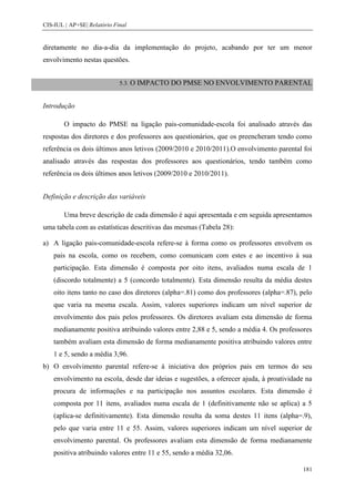 CIS-IUL | AP+SE| Relatório Final


diretamente no dia-a-dia da implementação do projeto, acabando por ter um menor
envolvimento nestas questões.


                             5.3. O   IMPACTO DO PMSE NO ENVOLVIMENTO PARENTAL


Introdução

        O impacto do PMSE na ligação pais-comunidade-escola foi analisado através das
respostas dos diretores e dos professores aos questionários, que os preencheram tendo como
referência os dois últimos anos letivos (2009/2010 e 2010/2011).O envolvimento parental foi
analisado através das respostas dos professores aos questionários, tendo também como
referência os dois últimos anos letivos (2009/2010 e 2010/2011).


Definição e descrição das variáveis

        Uma breve descrição de cada dimensão é aqui apresentada e em seguida apresentamos
uma tabela com as estatísticas descritivas das mesmas (Tabela 28):

a) A ligação pais-comunidade-escola refere-se à forma como os professores envolvem os
    pais na escola, como os recebem, como comunicam com estes e ao incentivo à sua
    participação. Esta dimensão é composta por oito itens, avaliados numa escala de 1
    (discordo totalmente) a 5 (concordo totalmente). Esta dimensão resulta da média destes
    oito itens tanto no caso dos diretores (alpha=.81) como dos professores (alpha=.87), pelo
    que varia na mesma escala. Assim, valores superiores indicam um nível superior de
    envolvimento dos pais pelos professores. Os diretores avaliam esta dimensão de forma
    medianamente positiva atribuindo valores entre 2,88 e 5, sendo a média 4. Os professores
    também avaliam esta dimensão de forma medianamente positiva atribuindo valores entre
    1 e 5, sendo a média 3,96.
b) O envolvimento parental refere-se à iniciativa dos próprios pais em termos do seu
    envolvimento na escola, desde dar ideias e sugestões, a oferecer ajuda, à proatividade na
    procura de informações e na participação nos assuntos escolares. Esta dimensão é
    composta por 11 itens, avaliados numa escala de 1 (definitivamente não se aplica) a 5
    (aplica-se definitivamente). Esta dimensão resulta da soma destes 11 itens (alpha=.9),
    pelo que varia entre 11 e 55. Assim, valores superiores indicam um nível superior de
    envolvimento parental. Os professores avaliam esta dimensão de forma medianamente
    positiva atribuindo valores entre 11 e 55, sendo a média 32,06.

                                                                                         181
 