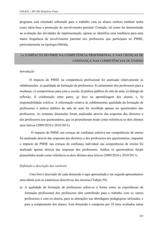 CIS-IUL | AP+SE| Relatório Final


programa está orientado sobretudo para o trabalho com os alunos embora também tenha
como ideia base a promoção do envolvimento parental. Contudo, tal como foi demonstrado
na avaliação das atividades de implementação, apenas se identifica uma tendência para uma
maior frequência de envolvimento parental nos professores que participam no PMSE,
particularmente na tipologia Híbrida.


5.4. O   IMPACTO DO PMSE NA COMPETÊNCIA PROFISSIONAL E NAS CRENÇAS DE
                                        CONFIANÇA NAS COMPETÊNCIAS DE ENSINO


Introdução

         O impacto do PMSE na competência profissional foi analisado relativamente às
subdimensões: a) qualidade da formação de professores; b) entusiasmo dos professores para a
mudança; c) compromisso para com a escola; d) prática pública de sala de aula; e) diálogo de
reflexão; f) colaboração entre pares; g) foco na aprendizagem dos alunos; e, h)
responsabilidade coletiva. A informação relativa às subdimensões qualidade da formação de
professores e prática pública de sala de aula foi recolhida apenas no questionário dos
professores. As restantes dimensões foram analisadas através das respostas dos diretores e
dos professores aos questionários, que os preencheram tendo como referência os dois últimos
anos letivos (2009/2010 e 2010/2011).

          O impacto do PMSE nas crenças de confiança coletiva nas competências de ensino
foi analisado através das respostas dos diretores e dos professores aos questionários, enquanto
o impacto do PMSE nas crenças de confiança individual nas competências de ensino foi
analisado apenas através das respostas dos professores. Ambos os questionários foram
preenchidos tendo como referência os dois últimos anos letivos (2009/2010 e 2010/2011).


Definição e descrição das variáveis

         Uma breve descrição de cada dimensão é aqui apresentada e em seguida apresentamos
uma tabela com as estatísticas descritivas das mesmas (Tabela 30):

a) A qualidade da formação de professores refere-se à forma como as experiências de
    formação profissional dos professores têm contribuído para o trabalho com os outros
    professores e com os alunos, para as alterações nas abordagens pedagógicas utilizadas, e
    para a compreensão dos alunos. Esta dimensão é composta por 10 itens avaliados numa


                                                                                           183
 