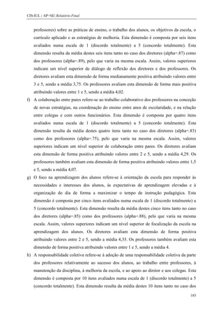 CIS-IUL | AP+SE| Relatório Final


    professores) sobre as práticas de ensino, o trabalho dos alunos, os objetivos da escola, o
    currículo aplicado e as estratégias de melhoria. Esta dimensão é composta por seis itens
    avaliados numa escala de 1 (discordo totalmente) a 5 (concordo totalmente). Esta
    dimensão resulta da média destes seis itens tanto no caso dos diretores (alpha=.87) como
    dos professores (alpha=.89), pelo que varia na mesma escala. Assim, valores superiores
    indicam um nível superior de diálogo de reflexão dos diretores e dos professores. Os
    diretores avaliam esta dimensão de forma medianamente positiva atribuindo valores entre
    3 e 5, sendo a média 3,75. Os professores avaliam esta dimensão de forma mais positiva
    atribuindo valores entre 1 e 5, sendo a média 4,02.
f) A colaboração entre pares refere-se ao trabalho colaborativo dos professores na conceção
    de novas estratégias, na coordenação do ensino entre anos de escolaridade, e na relação
    entre colegas e com outros funcionários. Esta dimensão é composta por quatro itens
    avaliados numa escala de 1 (discordo totalmente) a 5 (concordo totalmente). Esta
    dimensão resulta da média destes quatro itens tanto no caso dos diretores (alpha=.83)
    como dos professores (alpha=.75), pelo que varia na mesma escala. Assim, valores
    superiores indicam um nível superior de colaboração entre pares. Os diretores avaliam
    esta dimensão de forma positiva atribuindo valores entre 2 e 5, sendo a média 4,29. Os
    professores também avaliam esta dimensão de forma positiva atribuindo valores entre 1,5
    e 5, sendo a média 4,07.
g) O foco na aprendizagem dos alunos refere-se à orientação da escola para responder às
    necessidades e interesses dos alunos, às expectativas de aprendizagem elevadas e à
    organização do dia de forma a maximizar o tempo de instrução pedagógica. Esta
    dimensão é composta por cinco itens avaliados numa escala de 1 (discordo totalmente) a
    5 (concordo totalmente). Esta dimensão resulta da média destes cinco itens tanto no caso
    dos diretores (alpha=.85) como dos professores (alpha=.88), pelo que varia na mesma
    escala. Assim, valores superiores indicam um nível superior de focalização da escola na
    aprendizagem dos alunos. Os diretores avaliam esta dimensão de forma positiva
    atribuindo valores entre 2 e 5, sendo a média 4,33. Os professores também avaliam esta
    dimensão de forma positiva atribuindo valores entre 1 e 5, sendo a média 4.
h) A responsabilidade coletiva refere-se à adoção de uma responsabilidade coletiva da parte
    dos professores relativamente ao sucesso dos alunos, ao trabalho entre professores, à
    manutenção da disciplina, à melhoria da escola, e ao apoio ao diretor e aos colegas. Esta
    dimensão é composta por 10 itens avaliados numa escala de 1 (discordo totalmente) a 5
    (concordo totalmente). Esta dimensão resulta da média destes 10 itens tanto no caso dos

                                                                                          185
 