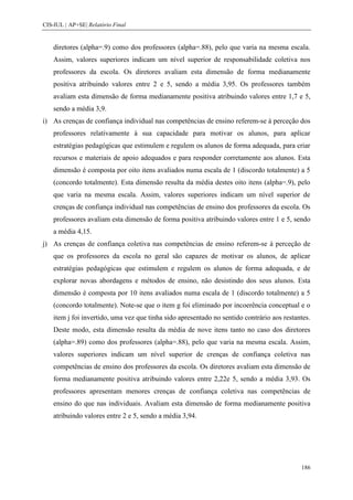 CIS-IUL | AP+SE| Relatório Final


    diretores (alpha=.9) como dos professores (alpha=.88), pelo que varia na mesma escala.
    Assim, valores superiores indicam um nível superior de responsabilidade coletiva nos
    professores da escola. Os diretores avaliam esta dimensão de forma medianamente
    positiva atribuindo valores entre 2 e 5, sendo a média 3,95. Os professores também
    avaliam esta dimensão de forma medianamente positiva atribuindo valores entre 1,7 e 5,
    sendo a média 3,9.
i) As crenças de confiança individual nas competências de ensino referem-se à perceção dos
    professores relativamente à sua capacidade para motivar os alunos, para aplicar
    estratégias pedagógicas que estimulem e regulem os alunos de forma adequada, para criar
    recursos e materiais de apoio adequados e para responder corretamente aos alunos. Esta
    dimensão é composta por oito itens avaliados numa escala de 1 (discordo totalmente) a 5
    (concordo totalmente). Esta dimensão resulta da média destes oito itens (alpha=.9), pelo
    que varia na mesma escala. Assim, valores superiores indicam um nível superior de
    crenças de confiança individual nas competências de ensino dos professores da escola. Os
    professores avaliam esta dimensão de forma positiva atribuindo valores entre 1 e 5, sendo
    a média 4,15.
j) As crenças de confiança coletiva nas competências de ensino referem-se à perceção de
    que os professores da escola no geral são capazes de motivar os alunos, de aplicar
    estratégias pedagógicas que estimulem e regulem os alunos de forma adequada, e de
    explorar novas abordagens e métodos de ensino, não desistindo dos seus alunos. Esta
    dimensão é composta por 10 itens avaliados numa escala de 1 (discordo totalmente) a 5
    (concordo totalmente). Note-se que o item g foi eliminado por incoerência conceptual e o
    item j foi invertido, uma vez que tinha sido apresentado no sentido contrário aos restantes.
    Deste modo, esta dimensão resulta da média de nove itens tanto no caso dos diretores
    (alpha=.89) como dos professores (alpha=.88), pelo que varia na mesma escala. Assim,
    valores superiores indicam um nível superior de crenças de confiança coletiva nas
    competências de ensino dos professores da escola. Os diretores avaliam esta dimensão de
    forma medianamente positiva atribuindo valores entre 2,22e 5, sendo a média 3,93. Os
    professores apresentam menores crenças de confiança coletiva nas competências de
    ensino do que nas individuais. Avaliam esta dimensão de forma medianamente positiva
    atribuindo valores entre 2 e 5, sendo a média 3,94.




                                                                                            186
 